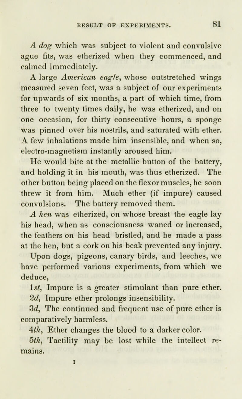 A dog which was subject lo violent and convulsive ague fits, was etherized when they commenced, and calmed immediately. A large American eagle, whose outstretched wings measured seven feet, was a subject of our experiments for upwards of six months, a part of which time, from three to twenty times daily, he was etherized, and on one occasion, for thirty consecutive hours, a sponge was pinned over his nostrils, and saturated with ether. A few inhalations made him insensible, and when so, electro-magnetism instantly aroused him. He would bite at the metallic button of the battery, and holding it in his mouth, was thus etherized. The other button being placed on the flexor muscles, he soon threw it from him. Much ether (if impure) caused convulsions. The battery removed them. A hen was etherized, on whose breast the eagle lay his head, when as consciousness waned or increased, the feathers on his head bristled, and he made a pass at the hen, but a cork on his beak prevented any injury. Upon dogs, pigeons, canary birds, and leeches, we have performed various experiments, from which we deduce, 1st, Impure is a greater stimulant than pure ether. 2d, Impure ether prolongs insensibility. 3d, The continued and frequent use of pure ether is comparatively harmless. Ath, Ether changes the blood to a darker color. 5th, Tactility may be lost while the intellect re- mains.