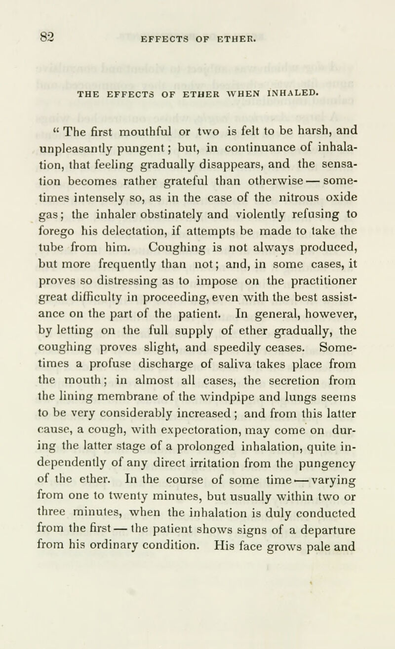 THE EFFECTS OF ETHER WHEN INHALED.  The first mouthful or two is felt to be harsh, and unpleasantly pungent; but, in continuance of inhala- tion, that feeling gradually disappears, and the sensa- tion becomes rather grateful than otherwise—some- times intensely so, as in the case of the nitrous oxide gas; the inhaler obstinately and violently refusing to forego his delectation, if attempts be made to take the tube from him. Coughing is not always produced, but more frequently than not; and, in some cases, it proves so distressing as to impose on the practitioner great difficulty in proceeding, even with the best assist- ance on the part of the patient. In general, however, by letting on the full supply of ether gradually, the coughing proves slight, and speedily ceases. Some- times a profuse discharge of saliva takes place from the mouth; in almost all cases, the secretion from the lining membrane of the windpipe and lungs seems to be very considerably increased; and from this latter cause, a cough, with expectoration, may come on dur- ing the latter stage of a prolonged inhalation, quite in- dependently of any direct irritation from the pungency of the ether. In the course of some time —varying from one to twenty minutes, but usually within two or three minules, when the inhalation is duly conducted from the first— the patient shows signs of a departure from his ordinary condition. His face grows pale and