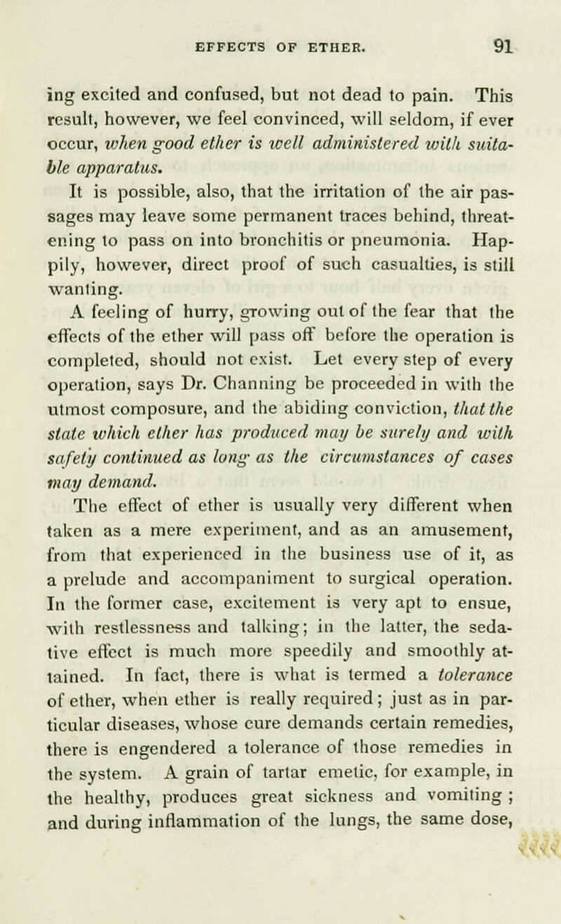 ing excited and confused, but not dead to pain. This result, however, we feel convinced, will seldom, if ever occur, when good ether is well administered with suita- ble apparatus. It is possible, also, that the irritation of the air pas- sages may leave some permanent traces behind, threat- ening to pass on into bronchitis or pneumonia. Hap- pily, however, direct proof of such casualties, is still wanting. A feeling of hurry, growing out of the fear that the effects of the ether will pass off before the operation is completed, should not exist. Let every step of every operation, says Dr. Channing be proceeded in with the utmost composure, and the abiding conviction, that the state which ether has produced may be surely and with safety continued as long as the circumstances of cases may demand. The effect of ether is usually very different when taken as a mere experiment, and as an amusement, from that experienced in the business use of it, as a prelude and accompaniment to surgical operation. In the former case, excitement is very apt to ensue, with restlessness and talking; in the latter, the seda- tive effect is much more speedily and smoothly at- tained. In fact, there is what is termed a tolerance of ether, when ether is really required; just as in par- ticular diseases, whose cure demands certain remedies, there is engendered a tolerance of those remedies in the system. A grain of tartar emetic, for example, in the healthy, produces great sickness and vomiting ; and during inflammation of the lungs, the same dose,