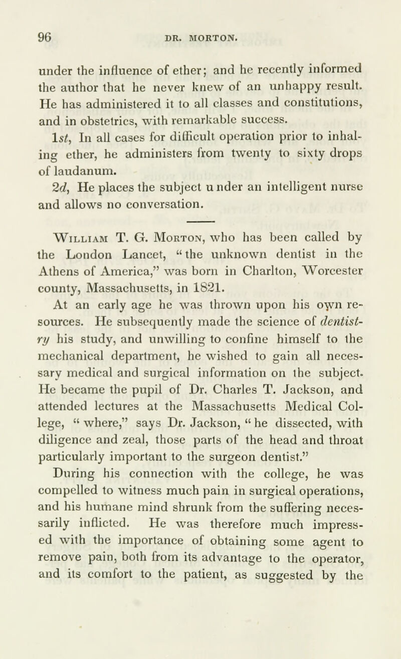 under the influence of ether; and he recently informed the author that he never knew of an unhappy result. He has administered it to all classes and constitutions, and in obstetrics, with remarkable success. 1st, In all cases for difficult operation prior to inhal- ing ether, he administers from twenty to sixty drops of laudanum. 2d, He places the subject u nder an intelligent nurse and allows no conversation. William T. G. Morton, who has been called by the London Lancet,  the unknown dentist in the Athens of America, was born in Charlton, Worcester county, Massachusetts, in 1821. At an early age he was thrown upon his own re- sources. He subsequently made the science of dentist- ry his study, and unwilling to confine himself to the mechanical department, he wished to gain all neces- sary medical and surgical information on the subject. He became the pupil of Dr. Charles T. Jackson, and attended lectures at the Massachusetts Medical Col- lege,  where, says Dr. Jackson,  he dissected, with diligence and zeal, those parts of the head and throat particularly important to the surgeon dentist. During his connection with the college, he was compelled to witness much pain in surgical operations, and his humane mind shrunk from the suffering neces- sarily inflicted. He was therefore much impress- ed with the importance of obtaining some agent to remove pain, both from its advantage to the operator, and its comfort to the patient, as suggested by the