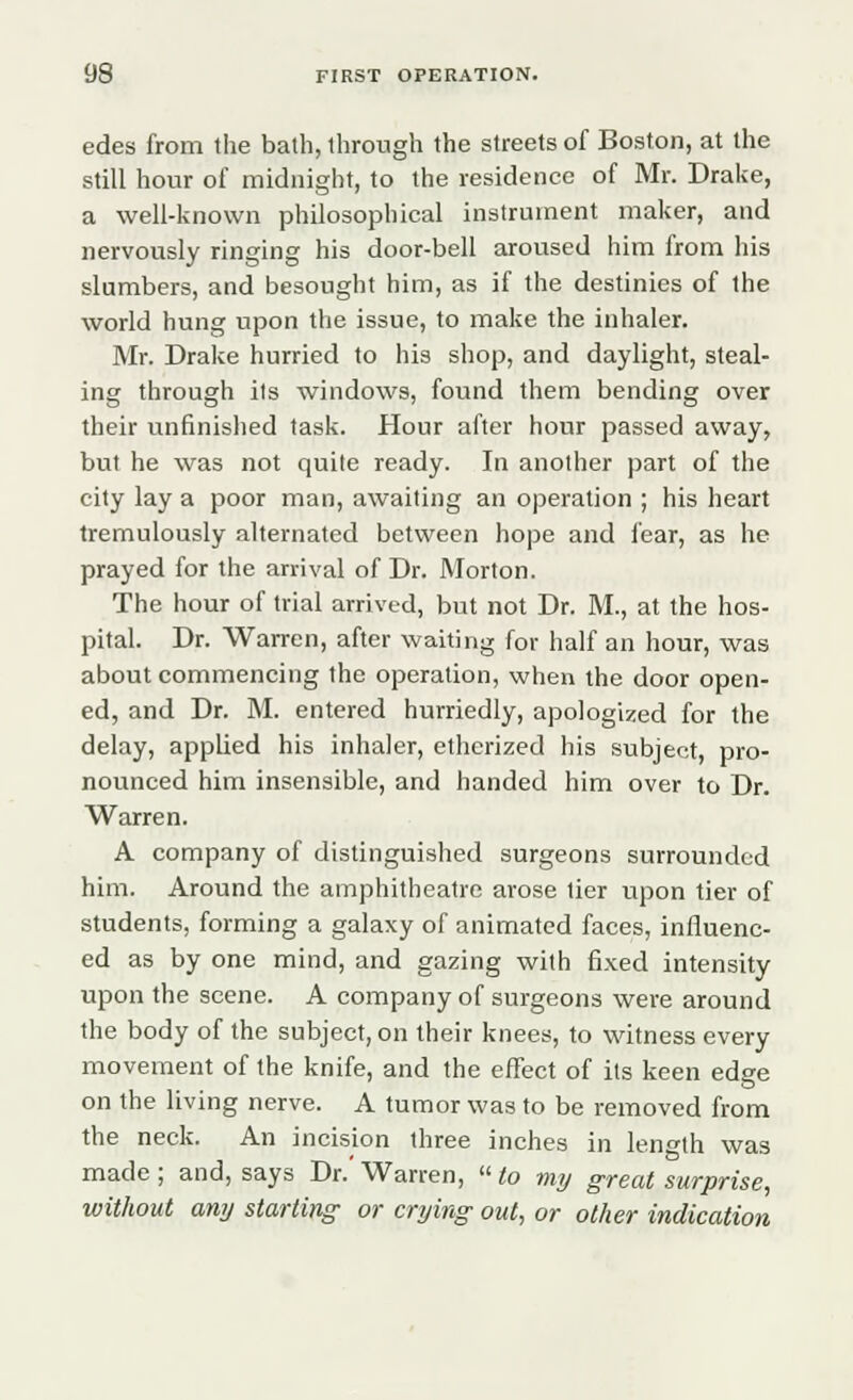 edes from the bath, through the streets of Boston, at the still hour of midnight, to the residence of Mr. Drake, a well-known philosophical instrument maker, and nervously ringing his door-bell aroused him from his slumbers, and besought him, as if the destinies of the world hung upon the issue, to make the inhaler. Mr. Drake hurried to his shop, and daylight, steal- ing through its windows, found them bending over their unfinished task. Hour after hour passed away, but he was not quile ready. In another part of the city lay a poor man, awaiting an operation ; his heart tremulously alternated between hope and fear, as he prayed for the arrival of Dr. Morton. The hour of trial arrived, but not Dr. M., at the hos- pital. Dr. Warren, after waiting for half an hour, was about commencing the operation, when the door open- ed, and Dr. M. entered hurriedly, apologized for the delay, applied his inhaler, etherized his subject, pro- nounced him insensible, and handed him over to Dr. Warren. A company of distinguished surgeons surrounded him. Around the amphitheatre arose tier upon tier of students, forming a galaxy of animated faces, influenc- ed as by one mind, and gazing with fixed intensity upon the scene. A company of surgeons were around the body of the subject, on their knees, to witness every movement of the knife, and the effect of its keen edge on the living nerve. A tumor was to be removed from the neck. An incision three inches in length was made; and, says Dr.'Warren, to my great surprise, without any starting or crying out, or other indication