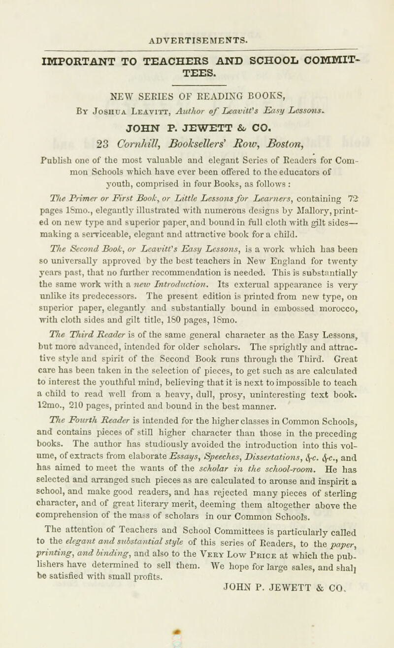 IMPORTANT TO TEACHERS AND SCHOOL COMMIT- TEES. NEW SERIES OF BEADING BOOKS, By Joshua Leavitt, Author of Lcavill's Easy Lessons. JOHN P. JEWETT & CO. 23 Corn/till, Booksellers' Rote, Boston, Publish one of the most valuable and elegant Series of Eeaders for Com- mon Schools which have ever been offered to the educators of youth, comprised in four Books, as follows : TJlc Primer or First Book, or Little Lessons for Learners, containing 72 pages ISmo., elegantly illustrated with numerous designs by Mallory, print- ed on new type and superior paper, and bound in full cloth with gilt sides— making a serviceable, elegant and attractive book for a child. TJie Second Book, or LcaviWs Easy Lessons, is a work which has been so universally approved by the best teachers in New England for twenty years past, that no further recommendation is needed. This is substantially the same work with a new Introduction. Its external appearance is very unlike its predecessors. The present edition is printed from new type, on superior paper, elegantly and substantially bound in embossed morocco, with cloth sides and gilt title, ISO pages, ISmo. 77(e Tliird Reader is of the same general character as the Easy Lessons, but more advanced, intended for older scholars. The sprightly and attrac- tive style and spirit of the Second Book runs through the Tliird. Great care has been taken in the selection of pieces, to get such as are calculated to interest the youthful mind, believing that it is next to impossible to teach a child to read well from a heavy, dull, prosy, uninteresting text book. 12mo., 210 pages, printed and bound in the best manner. Tlie Fourth Reader is intended for the higher classes in Common Schools, and contains pieces of still higher character than those in the preceding books. The author has studiously avoided the introduction into this vol- ume, of extracts from elaborate Essays, Speeches, Dissertations, fyc. fyc, and has aimed to meet the wants of the sc>iolar in the school-room. He has selected and arranged such pieces as are calculated to arouse and inspirit a school, and make good readers, and has rejected many pieces of sterling character, and of great literary merit, deeming them altogether above the comprehension of the mass of scholars in our Common Schools. The attention of Teachers and School Committees is particularly called to the elegant ami substantial style of this series of Readers, to the paper, printing, and binding, and also to the Very Low Price at which the pub- lishers have determined to sell them. We hope for large sales, and shal] be satisfied with small profits. JOHN P. JEWETT & CO.