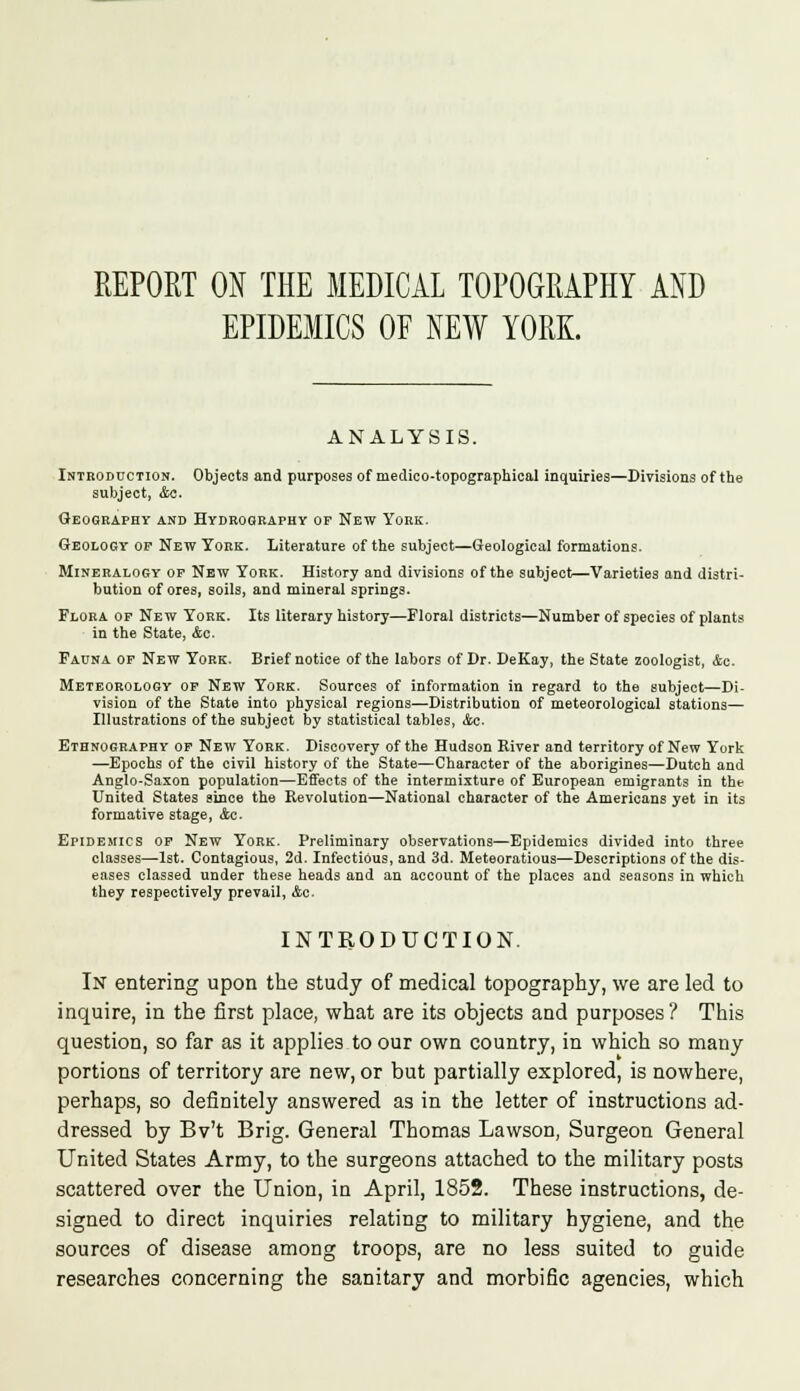REPORT ON THE MEDICAL TOPOGRAPHY AND EPIDEMICS OF NEW YORK. ANALYSIS. Introduction. Objects and purposes of medico-topographical inquiries—Divisions of the subject, Ac. Geography and Hydrography of New York. Geology op New York. Literature of the subject—Geological formations. Mineralogy of New York. History and divisions of the subject—Varieties and distri- bution of ores, soils, and mineral springs. Flora of New York. Its literary history—Floral districts—Number of species of plants in the State, Ac. Fauna of New York. Brief notice of the labors of Dr. DeKay, the State zoologist, Ac. Meteorology of New York. Sources of information in regard to the subject—Di- vision of the State into physical regions—Distribution of meteorological stations— Illustrations of the subject by statistical tables, Ac. Ethnography of New York. Discovery of the Hudson Kiver and territory of New York —Epochs of the civil history of the State—Character of the aborigines—Dutch and Anglo-Saxon population—Effects of the intermixture of European emigrants in the United States since the Revolution—National character of the Americans yet in its formative stage, Ac. Epidemics of New York. Preliminary observations—Epidemics divided into three classes—1st. Contagious, 2d. Infectious, and 3d. Meteoratious—Descriptions of the dis- eases classed under these heads and an account of the places and seasons in which they respectively prevail, Ac. INTRODUCTION. In entering upon the study of medical topography, we are led to inquire, in the first place, what are its objects and purposes? This question, so far as it applies to our own country, in which so many portions of territory are new, or but partially explored, is nowhere, perhaps, so definitely answered as in the letter of instructions ad- dressed by Bv't Brig. General Thomas Lawson, Surgeon General United States Army, to the surgeons attached to the military posts scattered over the Union, in April, 1852. These instructions, de- signed to direct inquiries relating to military hygiene, and the sources of disease among troops, are no less suited to guide researches concerning the sanitary and morbific agencies, which