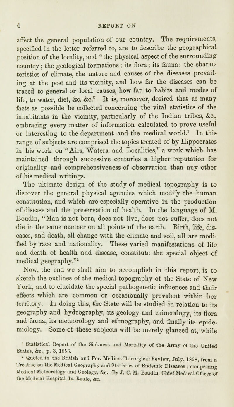 affect the general population of our country. The requirements, specified in the letter referred to, are to describe the geographical position of the locality, and the physical aspect of the surrounding country; the geological formations; its flora; its fauna; the charac- teristics of climate, the nature and causes of the diseases prevail- ing at the post and its vicinity, and how far the diseases can be traced to general or local causes, how far to habits and modes of life, to water, diet, &c. &c. It is, moreover, desired that as many facts as possible be collected concerning the vital statistics of the inhabitants in the vicinity, particularly of the Indian tribes, &c, embracing every matter of information calculated to prove useful or interesting to the department and the medical world.1 In this range of subjects are comprised the topics treated of by Hippocrates in his work on Airs, Waters, and Localities, a work which has maintained through successive centuries a higher reputation for originality and comprehensiveness of observation than any other of his medical writings. The ultimate design of the study of medical topography is to discover the general physical agencies which modify the human constitution, and which are especially operative in the production of disease and the preservation of health. In the language of M. Boudin, Man is not born, does not live, does not suffer, does not die in the same manner on all points of the earth. Birth, life, dis- eases, and death, all change with the climate and soil, all are modi- fied by race and nationality. These varied manifestations of life and death, of health and disease, constitute the special object of medical geography.2 Now, the end we shall aim to accomplish in this report, is to sketch the outlines of the medical topography of the State of New York, and to elucidate the special pathogenetic influences and their effects which are common or occasionally prevalent within her territory. In doing this, the State will be studied in relation to its geography and hydrography, its geology and mineralogy, its flora and fauna, its meteorology and ethnography, and finally its epide- miology. Some of these subjects will be merely glanced at, while 1 Statistical Report of the Sickness and Mortality of the Army of the United States, &c.,p. 3, 1856. 2 Quoted in the British and For. Medico-Chirnrgical Review, July, 1858, from a Treatise on the Medical Geography and Statistics of Endemic Diseases ; comprising Medical Meteorology and Geology, &c. By J. C. M. Boudin, Chief Medical Officer of the Medical Hospital du Roule, &c.