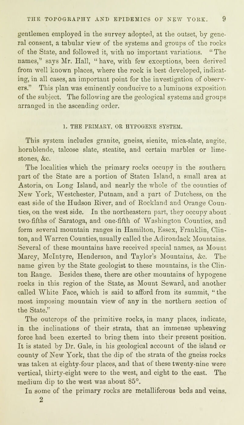 gentlemen employed in the survey adopted, at the outset, by gene- ral consent, a tabular view of the systems and groups of the rocks of the State, and followed it, with no important variations.  The names, says Mr. Hall,  have, with few exceptions, been derived from well known places, where the rock is best developed, indicat- ing, in all cases, an important point for the investigation of observ- ers. This plan was eminently conducive to a luminous exposition of the subject. The following are the geological systems and groups arranged in the ascending order. 1. THE PRIMARY, OR HYPOGENE SYSTEM. This system includes granite, gneiss, sienite, mica-slate, augite. hornblende, talcose slate, steatite, and certain marbles or lime- stones, &c. The localities which the primary rocks occupy in the southern part of the State are a portion of Staten Island, a small area at Astoria, on Long Island, and nearly the whole of the counties of New York, Westchester, Putnam, and a part of Dutchess, on the east side of the Hudson River, and of Rockland and Orange Coun- ties, on the west side. In the northeastern part, they occupy about two-fifths of Saratoga, and one-fifth of Washington Counties, and form several mountain ranges in Hamilton, Essex, Franklin, Clin- ton, and Warren Counties, usually called the Adirondack Mountains. Several of these mountains have received special names, as Mount Marcy, Mclntyre, Henderson, and Taylor's Mountains, &c. The name given by the State geologist to these mountains, is the Clin- ton Range. Besides these, there are other mountains of hypogene rocks in this region of the State, as Mount Seward, and another called White Face, which is said to afford from its summit,  the most imposing mountain view of any in the northern section of the State. The outcrops of the primitive rocks, in many places, indicate, in the inclinations of their strata, that an immense upheaving force had been exerted to bring them into their present position. It is stated by Dr. Gale, in his geological account of the island or county of New York, that the dip of the strata of the gneiss rocks was taken at eighty-four places, and that of these twenty-nine were vertical, thirty-eight were to the west, and eight to the east. The medium dip to the west was about 85°. In some of the primary rocks are metalliferous beds and veins. 2