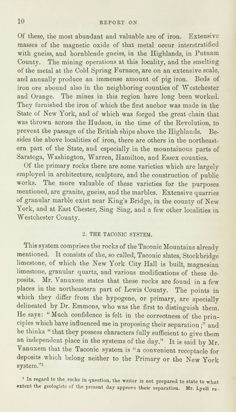 Of these, the most abundant and valuable are of iron. Extensive masses of the magnetic oxide of that metal occur interstratified with gneiss, and hornblende gneiss, in the Highlands, in Putnam County. The mining operations at this locality, and the smelting of the metal at the Cold Spring Furnace, are on an extensive scale, and annually produce au immense amount of pig iron. Beds of iron ore abound also in the neighboring counties of Westchester and Orange. The mines in this region have long been worked. They furnished the iron of which the first anchor was made in the State of New York, and of which was forged the great chain that was thrown across the Hudson, in the time of the Kevolution, to prevent the passage of the British ships above the Highlands. Be- sides the above localities of iron, there are others in the northeast- ern part of the State, and especially in the mountainous parts of Saratoga, Washington, Warren, Hamilton, and Essex counties. Of the primary rocks there are some varieties which are largely employed in architecture, sculpture, and the construction of public works. The more valuable of these varieties for the purposes mentioned, are granite, gneiss, and the marbles. Extensive quarries of granular marble exist near King's Bridge, in the county of New York, and at East Chester, Sing Sing, and a few other localities in Westchester County. 2. THE TACONIC SYSTEM. This system comprises the rocks of the Taconic Mountains already mentioned. It consists of the, so called, Taconic slates, Stockbridge limestone, of which the New York City Hall is built, magnesian limestone, granular quartz, and various modifications of these de- posits. Mr. Vanuxem states that these rocks are found in a few places in the northeastern part of Lewis County. The points in which they differ from the hypogene, or primary, are specially delineated by Dr. Emmons, who was the first to distinguish them. He says: Much confidence is felt in the correctness of the prin- ciples which have influenced me in proposing their separation ; and he thinks  that they possess characters fully sufficient to give them an independent place in the systems of the day. It is said by Mr. Vanuxem that the Taconic system is  a convenient receptacle for deposits which belong neither to the Primary or the New York system.1 ' In regard to the rocks in question, the writer is not prepared to state to what extent the geologists of the present day approve their separation. Mr. Lyell re-