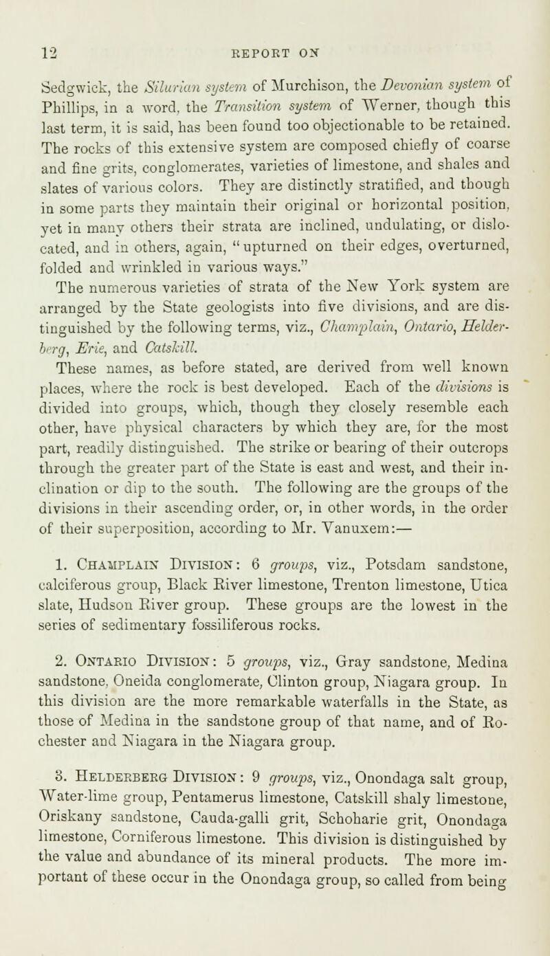 Sedgwick, the Silurian system of Murchison, the Devonian system of Phillips, in a word, the Transition system of Werner, though this last term, it is said, has been found too objectionable to be retained. The rocks of this extensive system are composed chiefly of coarse and fine grits, conglomerates, varieties of limestone, and shales and slates of various colors. They are distinctly stratified, and though in some parts they maintain their original or horizontal position, yet in many others their strata are inclined, undulating, or dislo- cated, and in others, again, upturned on their edges, overturned, folded and wrinkled in various ways. The numerous varieties of strata of the New York system are arranged by the State geologists into five divisions, and are dis- tinguished by the following terms, viz., Champlain, Ontario, Helder- berg, Erie, and Catshill. These names, as before stated, are derived from well known places, where the rock is best developed. Each of the divisions is divided into groups, which, though they closely resemble each other, have physical characters by which they are, for the most part, readily distinguished. The strike or bearing of their outcrops through the greater part of the State is east and west, and their in- clination or dip to the south. The following are the groups of the divisions in their ascending order, or, in other words, in the order of their superposition, according to Mr. Vanuxem:— 1. Chahplain Division: 6 groups, viz., Potsdam sandstone, calciferous group, Black Eiver limestone, Trenton limestone, Utica slate, Hudson River group. These groups are the lowest in the series of sedimentary fossiliferous rocks. 2. Ontario Division: 5 groiqis, viz., Gray sandstone, Medina sandstone, Oneida conglomerate, Clinton group, Niagara group. In this division are the more remarkable waterfalls in the State, as those of Medina in the sandstone group of that name, and of Ro- chester and Niagara in the Niagara group. 8. Helderberg Division : 9 groups, viz., Onondaga salt group, Water-lime group, Pentamerus limestone, Catskill shaly limestone, Oriskany sandstone, Cauda-galli grit, Schoharie grit, Onondaga limestone, Corniferous limestone. This division is distinguished by the value and abundance of its mineral products. The more im- portant of these occur in the Onondaga group, so called from being