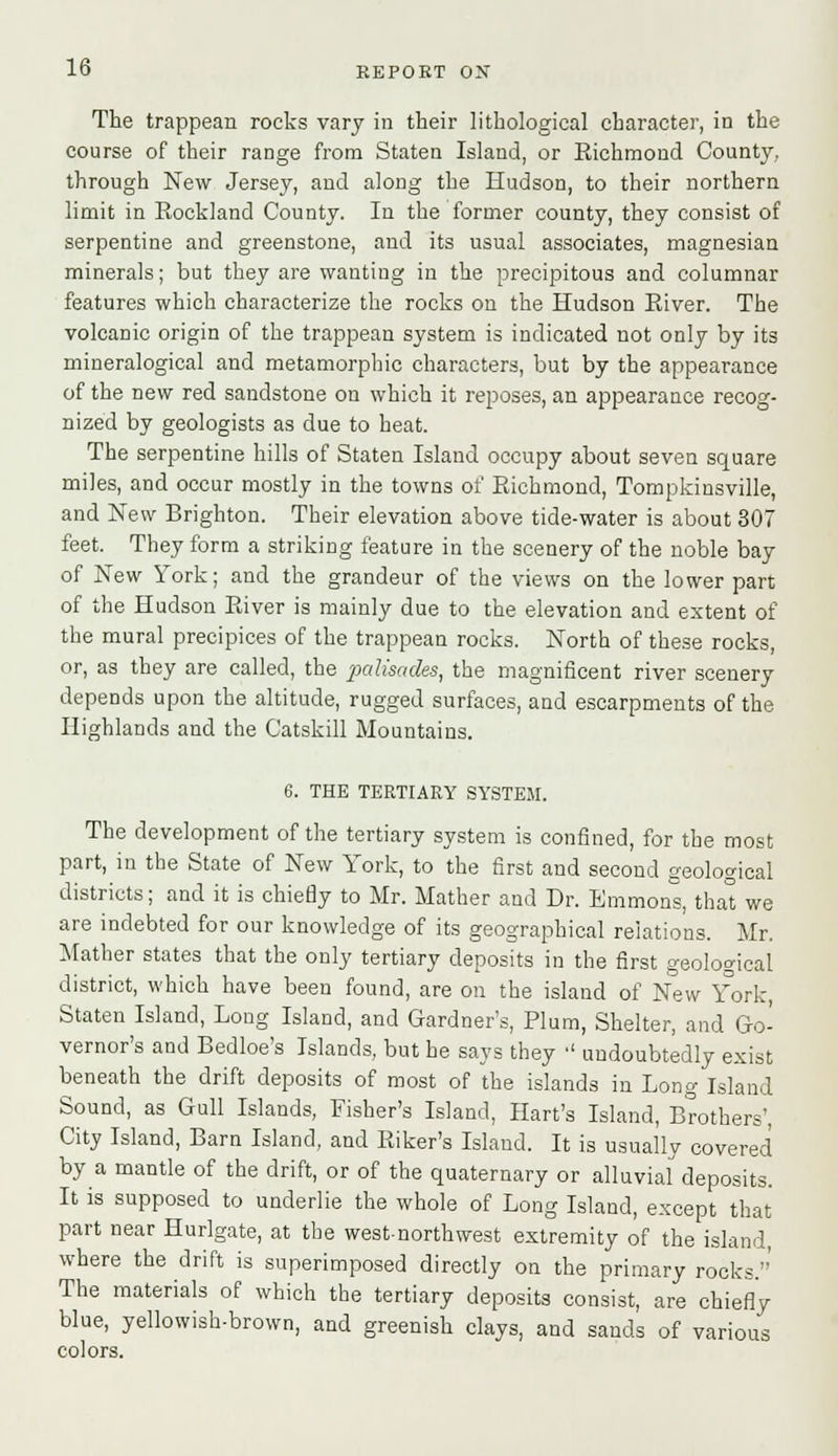 The trappean rocks vary in their lithological character, in the course of their range from Staten Island, or Richmond County, through New Jersey, and along the Hudson, to their northern limit in Rockland County. In the former county, they consist of serpentine and greenstone, and its usual associates, magnesian minerals; but they are wanting in the precipitous and columnar features which characterize the rocks on the Hudson River. The volcanic origin of the trappean system is indicated not only by its mineralogical and metamorphic characters, but by the appearance of the new red sandstone on which it reposes, an appearance recog- nized by geologists as due to heat. The serpentine hills of Staten Island occupy about seven square miles, and occur mostly in the towns of Richmond, Tompkinsville, and New Brighton. Their elevation above tide-water is about 307 feet. They form a striking feature in the scenery of the noble bay of New York; and the grandeur of the views on the lower part of the Hudson River is mainly due to the elevation and extent of the mural precipices of the trappean rocks. North of these rocks, or, as they are called, the palisades, the magnificent river scenery depends upon the altitude, rugged surfaces, and escarpments of the Highlands and the Catskill Mountains. 6. THE TERTIARY SYSTEM. The development of the tertiary system is confined, for the most part, in the State of New York, to the first and second geological districts; and it is chiefly to Mr. Mather and Dr. Emmons, that we are indebted for our knowledge of its geographical relations. Mr. Mather states that the only tertiary deposits in the first geological district, which have been found, are on the island of New York, Staten Island, Long Island, and Gardner's, Plum, Shelter, and Go- vernor's and Bedloe's Islands, but he says they  undoubtedly exist beneath the drift deposits of most of the islands in Long Island Sound, as Gull Islands, Fisher's Island, Hart's Island, Brothers', City Island, Barn Island, and Biker's Island. It is usually covered by a mantle of the drift, or of the quaternary or alluvial deposits. It is supposed to underlie the whole of Long Island, except that part near Hurlgate, at the west-northwest extremity of the island, where the drift is superimposed directly on the primary rocks.' The materials of which the tertiary deposits consist, are chiefly blue, yellowish-brown, and greenish clays, and sands of various colors.