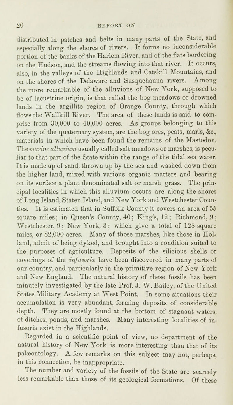 distributed in patches and belts in many parts of the State, and especially along the shores of rivers. It forms no inconsiderable portion of the banks of the Harlem River, and of the flats bordering on the Hudson, and the streams flowing into that river. It occurs, also, in the valleys of the Highlands and Catskill Mountains, and on the shores of the Delaware and Susquehanna rivers. Among the more remarkable of the alluvions of New York, supposed to be of lacustrine origin, is that called the bog meadows or drowned lands in the argillite region of Orange County, through which flows the Wallkill River. The area of these lands is said to com- prise from 30,000 to 40,000 acres. As groups belonging to this variety of the quaternary system, are the bog ores, peats, marls, &c, materials in which have been found the remains of the Mastodon. The marine alluvium usually called salt meadows or marshes, is pecu- liar to that part of the State within the range of the tidal sea water. It is made up of saud, thrown up by the sea and washed down from the higher land, mixed with various organic matters and bearing on its surface a plant denominated salt or marsh grass. The prin- cipal localities in which this alluvium occurs are along the shores of Long Island, Staten Island, and New York and Westchester Coun- ties. It is estimated that in Suffolk County it covers an area of 55 square miles; in Queen's County, 40; King's, 12; Richmond, 9; Westchester, 9; New York, 8; which give a total of 128 square miles, or 82,000 acres. Many of those marshes, like those in Hol- land, admit of being dyked, and brought into a condition suited to the purposes of agriculture. Deposits of the silicious shells or coverings of the infusoria have been discovered in many parts of our country, and particularly in the primitive region of New York and New England. The natural history of these fossils has been minutely investigated by the late Prof. J. W. Bailey, of the United States Military Academy at West Point. In some situations their accumulation is very abundant, forming deposits of considerable depth. They are mostly found at the bottom of stagnant waters, of ditches, ponds, and marshes. Many interesting localities of in- fusoria exist in the Highlands. Regarded in a scientific point of view, no department of the natural history of New York is more interesting than that of its palaeontology. A few remarks on this subject may not, perhaps, in this connection, be inappropriate. The number and variety of the fossils of the State are scarcely less remarkable than those of its geological formations. Of these