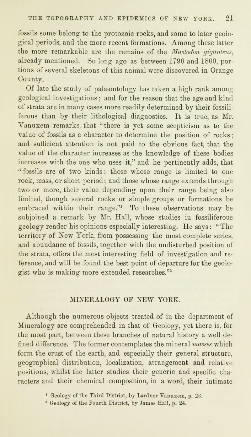 fossils some belong to the protozoic rocks, and some to later geolo- gical periods, and the more recent formations. Among these latter the more remarkable are the remains of the Mastodon giganteus, already mentioned. So long ago as between 1790 and 1800, por- tions of several skeletons of this animal were discovered in Orange County. Of late the study of palaeontology has taken a high rank among geological investigations; and for the reason that the age and kind of strata are in many cases more readily determined by their fossili- ferous than by their lithological diagnostics. It is true, as Mr. Vanuxem remarks, that there is yet some scepticism as to the value of fossils as a character to determine the position of rocks; and sufficient attention is not paid to the obvious fact, that the value of the character increases as the knowledge of these bodies increases with the one who uses it, and he pertinently adds, that  fossils are of two kinds: those whose range is limited to one rock, mass, or short period; and those whose range extends through two or more, their value depending upon their range being also limited, though several rocks or simple groups or formations be embraced within their range.1 To these observations may be subjoined a remark by Mr. Hall, whose studies in fossiliferous geology render his opinions especially interesting. lie says:  The territory of New York, from possessing the most complete series, and abundance of fossils, together with the undisturbed position of the strata, offers the most interesting field of investigation and re- ference, and will be found the best point of departure for the geolo- gist who is making more extended researches.2 MINERALOGY OF NEW YORK. Although the numerous objects treated of in the department of Mineralogy are comprehended in that of Geology, yet there is, for the most part, between these branches of natural history a well de- fined difference. The former contemplates the mineral masses which form the crust of the earth, and especially their general structure, geographical distribution, localization, arrangement and relative positions, whilst the latter studies their generic and specific cha- racters and their chemical composition, in a word, their intimate 1 Geology of the Third District, by Lardner Vanuxem, p. 26. 2 Geology of the Fourth District, by James Hall, p. 24.