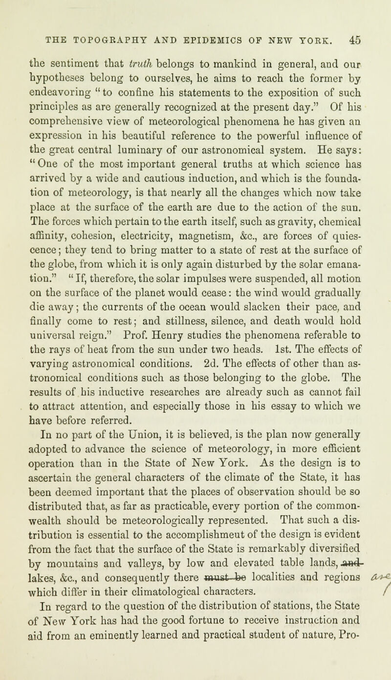 the sentiment that truth belongs to mankind in general, and our hypotheses belong to ourselves, he aims to reach the former by endeavoring  to confine his statements to the exposition of such principles as are generally recognized at the present day. Of his comprehensive view of meteorological phenomena he has given an expression in his beautiful reference to the powerful influence of the great central luminary of our astronomical system. He says:  One of the most important general truths at which science has arrived by a wide and cautious induction, and which is the founda- tion of meteorology, is that nearly all the changes which now take place at the surface of the earth are due to the action of the sun. The forces which pertain to the earth itself, such as gravity, chemical affinity, cohesion, electricity, magnetism, &c, are forces of quies- cence ; they tend to bring matter to a state of rest at the surface of the globe, from which it is only again disturbed by the solar emana- tion.  If, therefore, the solar impulses were suspended, all motion on the surface of the planet would cease: the wind would gradually die away; the currents of the ocean would slacken their pace, and finally come to rest; and stillness, silence, and death would hold universal reign. Prof. Henry studies the phenomena referable to the rays of heat from the sun under two heads. 1st. The effects of varying astronomical conditions. 2d. The effects of other than as- tronomical conditions such as those belonging to the globe. The results of his inductive researches are already such as cannot fail to attract attention, and especially those in his essay to which we have before referred. In no part of the Union, it is believed, is the plan now generally adopted to advance the science of meteorology, in more efficient operation than in the State of New York. As the design is to ascertain the general characters of the climate of the State, it has been deemed important that the places of observation should be so distributed that, as far as practicable, every portion of the common- wealth should be meteorologically represented. That such a dis- tribution is essential to the accomplishmeut of the design is evident from the fact that the surface of the State is remarkably diversified by mountains and valleys, by low and elevated table lands, a»4- lakes, &c, and consequently there must be localities and regions which differ in their climatological characters. In regard to the question of the distribution of stations, the State of New York has had the good fortune to receive instruction and aid from an eminently learned and practical student of nature, Pro-