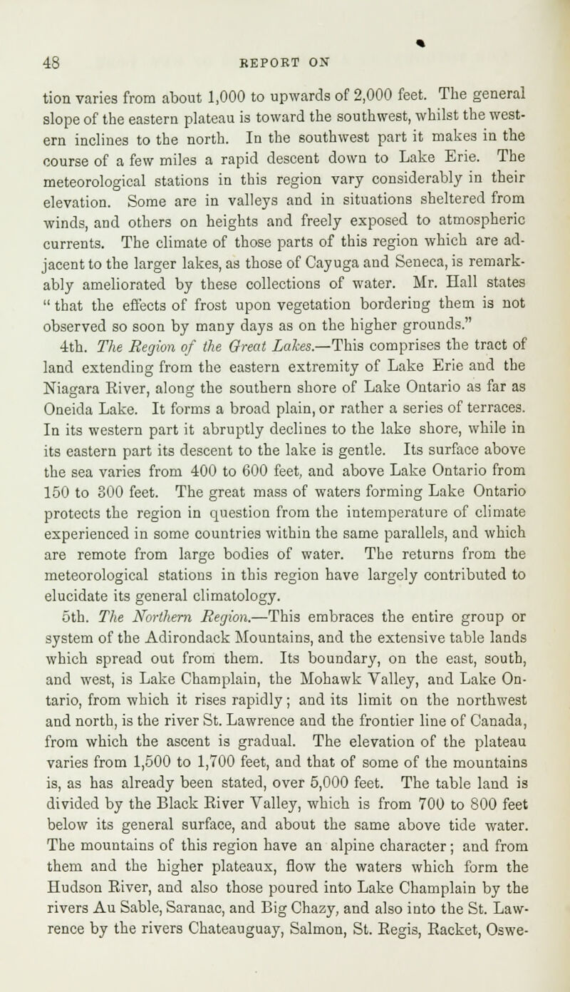 tion varies from about 1,000 to upwards of 2,000 feet. The general slope of the eastern plateau is toward the southwest, whilst the west- ern inclines to the north. In the southwest part it makes in the course of a few miles a rapid descent down to Lake Erie. The meteorological stations in this region vary considerably in their elevation. Some are in valleys and in situations sheltered from winds, and others on heights and freely exposed to atmospheric currents. The climate of those parts of this region which are ad- jacent to the larger lakes, as those of Cayuga and Seneca, is remark- ably ameliorated by these collections of water. Mr. Hall states  that the effects of frost upon vegetation bordering them is not observed so soon by many days as on the higher grounds. 4th. The Region of the Great Lakes.—This comprises the tract of land extending from the eastern extremity of Lake Erie and the Niagara River, along the southern shore of Lake Ontario as far as Oneida Lake. It forms a broad plain, or rather a series of terraces. In its western part it abruptly declines to the lake shore, while in its eastern part its descent to the lake is gentle. Its surface above the sea varies from 400 to 600 feet, and above Lake Ontario from 150 to 300 feet. The great mass of waters forming Lake Ontario protects the region in cpuestion from the intemperature of climate experienced in some countries within the same parallels, and which are remote from large bodies of water. The returns from the meteorological stations in this region have largely contributed to elucidate its general climatology. 5th. The Northern Region.—This embraces the entire group or system of the Adirondack Mountains, and the extensive table lands which spread out from them. Its boundary, on the east, south, and west, is Lake Champlain, the Mohawk Valley, and Lake On- tario, from which it rises rapidly; and its limit on the northwest and north, is the river St. Lawrence and the frontier line of Canada, from which the ascent is gradual. The elevation of the plateau varies from 1,500 to 1,700 feet, and that of some of the mountains is, as has already been stated, over 5,000 feet. The table land is divided by the Black River Valley, which is from 700 to 800 feet below its general surface, and about the same above tide water. The mountains of this region have an alpine character; and from them and the higher plateaux, flow the waters which form the Hudson River, and also those poured into Lake Champlain by the rivers Au Sable, Saranac, and Big Chazy, and also into the St. Law- rence by the rivers Chateauguay, Salmon, St. Regis, Racket, Oswe-