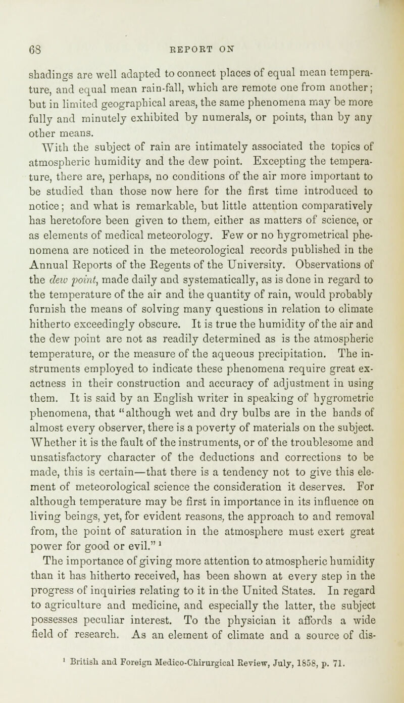 shadings are well adapted to connect places of equal mean tempera- ture, and equal mean rain-fall, which are remote one from another; but in limited geographical areas, the same phenomena may be more fully and minutely exhibited by numerals, or points, than by any other means. With the subject of rain are intimately associated the topics of atmospheric humidity and the dew point. Excepting the tempera- ture, there are, perhaps, no conditions of the air more important to be studied than those now here for the first time introduced to notice; and what is remarkable, but little attention comparatively has heretofore been given to them, either as matters of science, or as elements of medical meteorology. Few or no hygrometrical phe- nomena are noticed in the meteorological records published in the Annual Reports of the Regents of the University. Observations of the dew point, made daily and systematically, as is done in regard to the temperature of the air and the quantity of rain, would probably furnish the means of solving many questions in relation to climate hitherto exceedingly obscure. It is true the humidity of the air and the dew point are not as readily determined as is the atmospheric temperature, or the measure of the aqueous precipitation. The in- struments employed to indicate these phenomena require great ex- actness in their construction and accuracy of adjustment in using them. It is said by an English writer in speaking of hygrometric phenomena, that although wet and dry bulbs are in the hands of almost every observer, there is a poverty of materials on the subject. Whether it is the fault of the instruments, or of the troublesome and unsatisfactory character of the deductions and corrections to be made, this is certain—that there is a tendency not to give this ele- ment of meteorological science the consideration it deserves. For although temperature may be first in importance in its influence on living beings, yet, for evident reasons, the approach to and removal from, the point of saturation in the atmosphere must exert great power for good or evil. 1 The importance of giving more attention to atmospheric humidity than it has hitherto received, has been shown at every step in the progress of inquiries relating to it in -the United States. In regard to agriculture and medicine, and especially the latter, the subject possesses peculiar interest. To the physician it affords a wide field of research. As an element of climate and a source of dis- 1 British and Foreign Medico-Chirurgioal Review, July, 1858, p. 71.