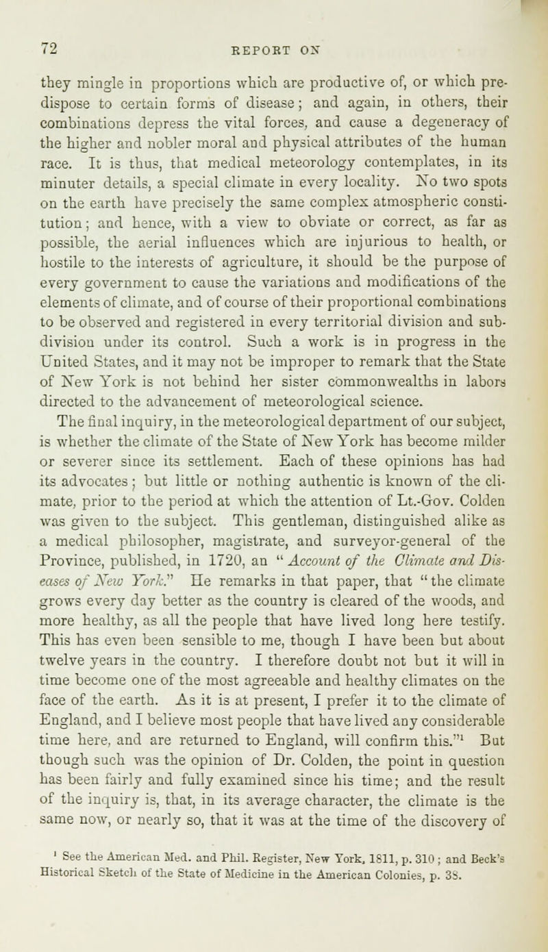 they mingle in proportions which are productive of, or which pre- dispose to certain forms of disease; and again, in others, their combinations depress the vital forces, and cause a degeneracy of the higher and nobler moral and physical attributes of the human race. It is thus, that medical meteorology contemplates, in its minuter details, a special climate in every locality. No two spots on the earth have precisely the same complex atmospheric consti- tution ; and hence, with a view to obviate or correct, as far as possible, the aerial influences which are injurious to health, or hostile to the interests of agriculture, it should be the purpose of every government to cause the variations and modifications of the elements of climate, and of course of their proportional combinations to be observed and registered in every territorial division and sub- division under its control. Such a work is in progress in the United States, and it may not be improper to remark that the State of New York is not behind her sister commonwealths in labors directed to the advancement of meteorological science. The final inquiry, in the meteorological department of our subject, is whether the climate of the State of New York has become milder or severer since its settlement. Each of these opinions has had its advocates ■ but little or nothing authentic is known of the cli- mate, prior to the period at which the attention of Lt.-Gov. Coklen was given to the subject. This gentleman, distinguished alike as a medical jmilosopher, magistrate, and surveyor-general of the Province, published, in 1720, an  Account of the Climate and Dis- eases of New York. He remarks in that paper, that  the climate grows every day better as the country is cleared of the woods, and more healthy, as all the people that have lived long here testify. This has even been sensible to me, though I have been but about twelve years in the country. I therefore doubt not but it will in time become one of the most agreeable and healthy climates on the face of the earth. As it is at present, I prefer it to the climate of England, and I believe most people that have lived any considerable time here, and are returned to England, will confirm this.1 But though such was the opinion of Dr. Colden, the point in question has been fairly and fully examined since his time; and the result of the inquiry is, that, in its average character, the climate is the same now, or nearly so, that it was at the time of the discovery of 1 See the American Med. and Phil. Register, New York, 1811, p. 310 ; and Beck's Historical Sketch of the State of Medicine in the American Colonies, p. 3S.