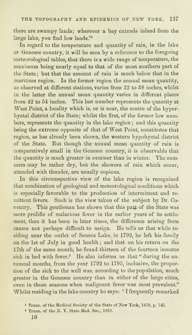 there are swampy lands; wherever a bay extends inland from the large lake, you find low lands.1 In regard to the temperature and quantity of rain, in the lake or Genesee country, it will be seen by a reference to the foregoing meteorological tables, that there is a wide range of temperature, the maximum being nearly equal to that of the most southern part of the State; but that the amount of rain is much below that in the maritime region. In the former region the annual mean quantity, as observed at different stations, varies from 22 to 38 inches, whilst in the latter the annual mean quantity varies in different places from 42 to 54 inches. This last number represents the quantity at West Point, a locality which is, or is near, the centre of the hyper- hyetal district of the State; whilst the first, of the former low num- bers, represents the quantity in the lake region ; and this quantity being the extreme opposite of that of West Point, constitutes that region, as has already been shown, the western hypohyetal district of the State. But though the annual mean quantity of rain is comparatively small in the Genesee country, it is observable that the quantity is much greater in summer than in winter. The sum- mers may be rather dry, but the showers of rain which occur, attended with thunder, are usually copious. In this circumspective view of the lake region is recognized that combination of geological and meteorological conditions which is especially favorable to the production of intermittent and re- mittent fevers. Such is the view taken of the subject by Dr. Co- ventry. This gentleman has shown that this par,t of the State was more prolific of malarious fever in the earlier years of its settle- ment, than it has been in later times, the difference arising from causes not perhaps difficult to assign. He tells us that while re- siding near the outlet of Seneca Lake, in 1792, he left his family on the 1st of July in good health ; and that on his return on the 17th of the same month, he found thirteen of the fourteen inmates sick in bed with fever.2 He also informs us that during the au- tumnal months, from the year 1792 to 1795, inclusive, the propor- tion of the sick to the well was, according to the population, much greater in the Genesee country than in either of the large cities, even in those seasons when malignant fever was most prevalent. Whilst residing in the lake country he says:  I frequently remarked 1 Trans, of the Medical Society of the State of New York, 1859, p. 345. 2 Trans, of the N. Y. State Med. Soc, 1850. 10