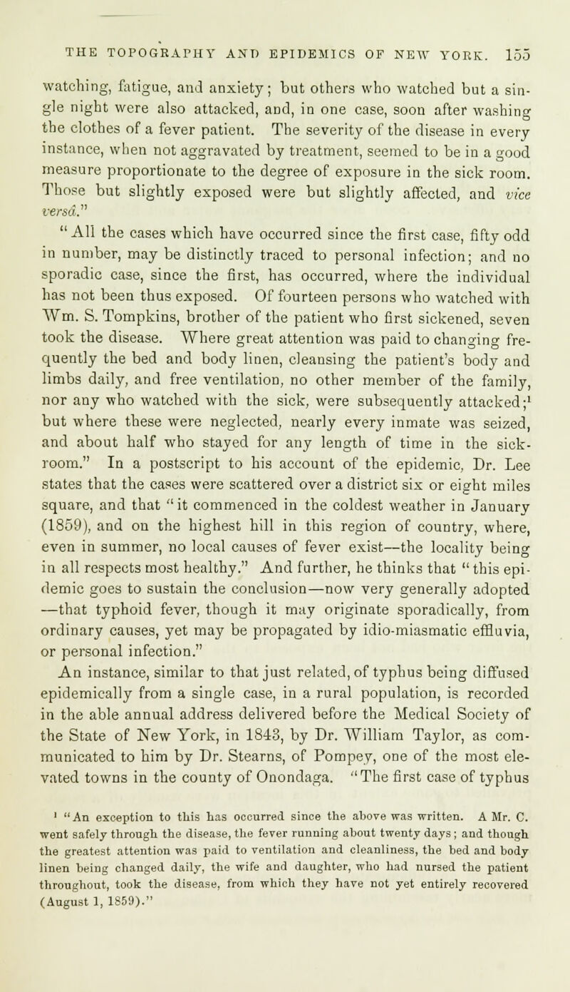 watching, fatigue, and anxiety; but others who watched but a sin- gle night were also attacked, aDd, in one case, soon after washing the clothes of a fever patient. The severity of the disease in every instance, when not aggravated by treatment, seemed to be in a good measure proportionate to the degree of exposure in the sick room. Those but slightly exposed were but slightly affected, and vice versa.'1''  All the cases which have occurred since the first case, fifty odd in number, may be distinctly traced to personal infection; and no sporadic case, since the first, has occurred, where the individual has not been thus exposed. Of fourteen persons who watched with Wm. S. Tompkins, brother of the patient who first sickened, seven took the disease. Where great attention was paid to changing fre- quently the bed and body linen, cleansing the patient's body and limbs daily, and free ventilation, no other member of the family, nor any who watched with the sick, were subsequently attacked;1 but where these were neglected, nearly every inmate was seized, and about half who stayed for any length of time in the sick- room. In a postscript to his account of the epidemic, Dr. Lee states that the cases were scattered over a district six or eight miles square, and that it commenced in the coldest weather in Januarv (1859), and on the highest hill in this region of country, where, even in summer, no local causes of fever exist—the locality being in all respects most healthy. And further, he thinks that  this epi- demic goes to sustain the conclusion—now very generally adopted —that typhoid fever, though it may originate sporadically, from ordinary causes, yet may be propagated by idio-miasmatic effluvia, or personal infection. An instance, similar to that just related, of typhus being diffused epidemically from a single case, in a rural population, is recorded in the able annual address delivered before the Medical Society of the State of New York, in 1843, by Dr. William Taylor, as com- municated to him by Dr. Stearns, of Pompey, one of the most ele- vated towns in the county of Onondaga. The first case of typhus 1 An exception to this has occurred since the above was written. A Mr. C. went safely through the disease, the fever running about twenty days ; and though the greatest attention was paid to ventilation and cleanliness, the bed and body linen being changed daily, the wife and daughter, who had nursed the patient throughout, took the disease, from which they have not yet entirely recovered (August 1, 1859).