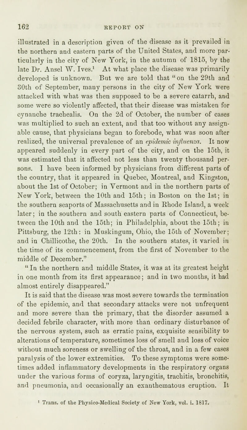 illustrated in a description given of the disease as it prevailed in the northern and eastern parts of the United States, and more par- ticularly in the city of New York, in the autumn of 1815, by the late Dr. Ansel W. Ives.1 At what place the disease was primarily developed is unknown. But we are told that on the 29th and 30th of September, mauy persons in the city of New York were attacked with what was then supposed to be a severe catarrh, and some were so violently affected, that their disease was mistaken for cynanche trachealis. On the 2d of October, the number of cases was multiplied to such an extent, and that too without any assign- able cause, that physicians began to forebode, what was soon after realized, the universal prevalence of an epidemic influenza. It now appeared suddenly in every part of the city, and on the 15th, it was estimated that it affected not less than twenty thousand per- sons. I have been informed by physicians from different parts of the country, that it appeared in Quebec, Montreal, and Kingston, about the 1st of October; in Vermont and in the northern parts of New York, between the 10th and 15th; in Boston on the 1st; in the southern seaports of Massachusetts and in Rhode Island, a week later; in the southern and south eastern parts of Connecticut, be- tween the 10th and the 15th; in Philadelphia, about the 15th; in Pittsburg, the 12th: in Muskingum, Ohio, the 15th of November; and in Chillicothe, the 20th. In the southern states, it varied in the time of its commencement, from the first of November to the middle of December.  In the northern and middle States, it was at its greatest height in one month from its first appearance; and in two months, it had almost entirely disappeared. It is said that the disease was most severe towards the termination of the epidemic, and that secondary attacks were not unfrequent and more severe than the primary, that the disorder assumed a decided febrile character, with more than ordinary disturbance of the nervous system, such as erratic pains, exquisite sensibility to alterations of temperature, sometimes loss of smell and loss of voice without much soreness or swelling of the throat, and in a few cases paralysis of the lower extremities. To these symptoms were some- times added inflammatory developments in the respiratory organs under the various forms of coryza, laryngitis, trachitis, bronchitis, and pneumonia, and occasionally an exanthematous eruption. It 1 Trans, of the Pkysico-Medical Society of New York, vol. i. 1817.