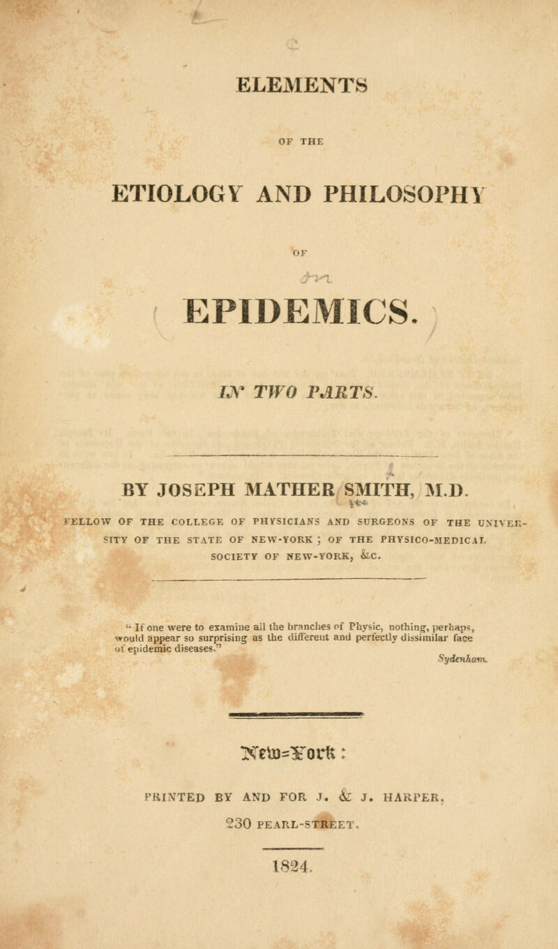 ELEMENTS ETIOLOGY AND PHILOSOPHY OF EPIDEMICS. IJV TWO PARTS. BY JOSEPH MATHER SMITH, M.D. FELLOW OF THE COLLEGE OF PHVSICIANS AND SURGEONS OF THE UMVj.K SITY OF THE STATE OF NEW-YORK ; OF THE PHYSICO-MEDIC AT. SOCIETY OF NEW-YORK, &C. '• If one were to examine all the branches of Physic, nothing, perhaps, would appear so surprising as the different and perfectly dissimilar face of. epidemic diseases. Sydenham. Xe\jQ=¥ortt: PRINTED BY AND FOR. J. & J. HARPER. 530 PEARL-STREET- 1824.