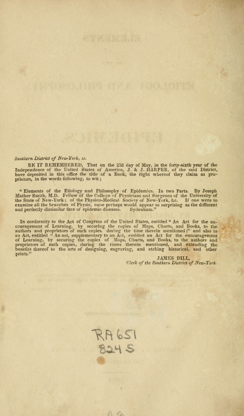 Southern District of Ntio-York, ss. EK IT REMEMBERED, Tbat on the 22d day of May, in the forty-sixth year of the Independence of the United States of America, J. & J. HARPER, of the said District, have deposited in this office the title of a Book, the right whereof they claim as pro- prietors, in the words following, to wit; ■ Elements of the Etiology and Philosophy of Epidemics. In two Parts. By Joseph Mather Smith, M.D. Fellow of the College of Physicians and Surgeons of the University of the State of New-York; of the Pbysico-Medical Society of New-York, kc. If one were to examine all the branches of Physic, none perhaps would appear so surprising as the different and perfectly dissimilar face of epidemic diseases. Sydenham. In conformity to the Act of Congress of the United States, entitled  An Act for the en- couragement of Learning, by securing the copies of Maps, Charts, and Books, to the authors and proprietors of such copies, during the time therein mentioned; and also to an Act, entitled  An act, supplementary to an Act, entitled an Act for the encouragement of Learning, by securing the copies of Maps, Charts, and Books, to the authors and proprietors of such copies, during the times therein mentioned, and extending the benefits thereof to the arts of designing, engraving, and etching historical, and other prints. J AMES DILL, ChrJc of the Southern District of Nciu-Yorlc.