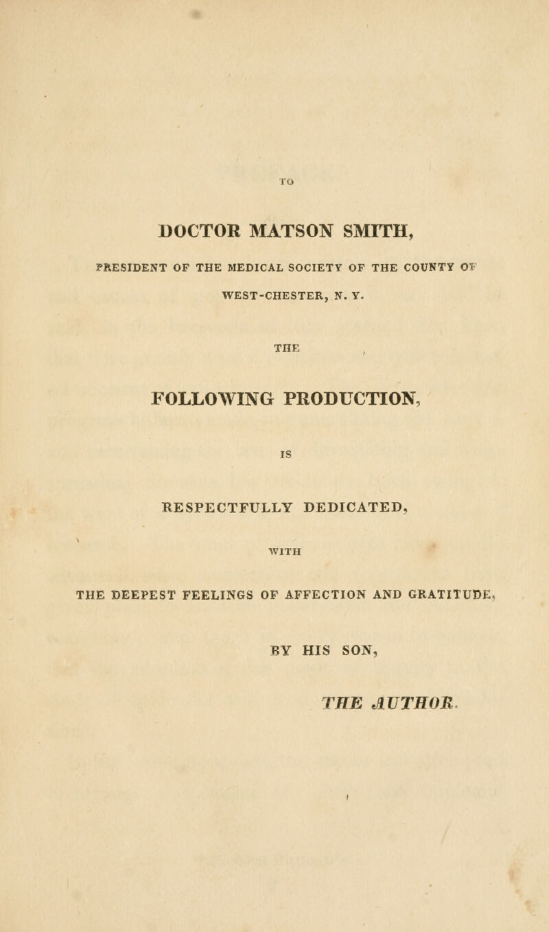 DOCTOR MATSON SMITH, PRESIDENT OF THE MEDICAL SOCIETY OF THE COUNTY OS WEST-CHESTER, N. Y. THE FOLLOWING PRODUCTION, i? RESPECTFULLY DEDICATED, WITH THE DEEPEST FEELINGS OF AFFECTION AND GRATITUDE. BY HIS SON, THE AUTHOM