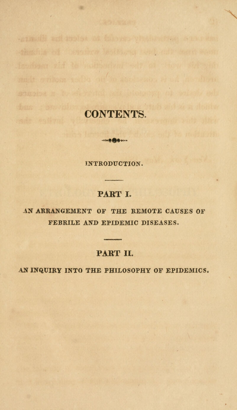 \ CONTENTS. INTRODUCTION. PAKT I. AN ARRANGEMENT OF THE REMOTE CAUSES OF FEBRILE AND EPIDEMIC DISEASES. PART II. AN INQUIRY INTO THE PHILOSOPHY OF EPIDEMICS,