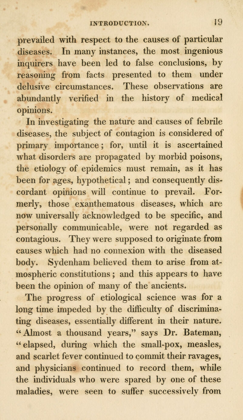 prevailed with respect to the causes of particular diseases. In many instances, the most ingenious inquirers have been led to false conclusions, by reasoning from facts presented to them under delusive circumstances. These observations are abundantly verified in the history of medical opinions. In investigating the nature and causes of febrile diseases, the subject of contagion is considered of primary importance; for, until it is ascertained what disorders are propagated by morbid poisons, the etiology of epidemics must remain, as it has been for ages, hypothetical; and consequently dis- cordant opinions will continue to prevail. For- merly, those exanthematous diseases, which are now universally acknowledged to be specific, and personally communicable, were not regarded as contagious. They were supposed to originate from causes which had no connexion with the diseased body. Sydenham believed them to arise from at- mospheric constitutions; and this appears to have been the opinion of many of the ancients. The progress of etiological science was for a long time impeded by the difficulty of discrimina- ting diseases, essentially different in their nature. Almost a thousand years, says Dr. Bateman, elapsed, during which the small-pox, measles, and scarlet fever continued to commit their ravages, and physicians continued to record them, while the individuals who were spared by one of these maladies, were seen to suffer successively from