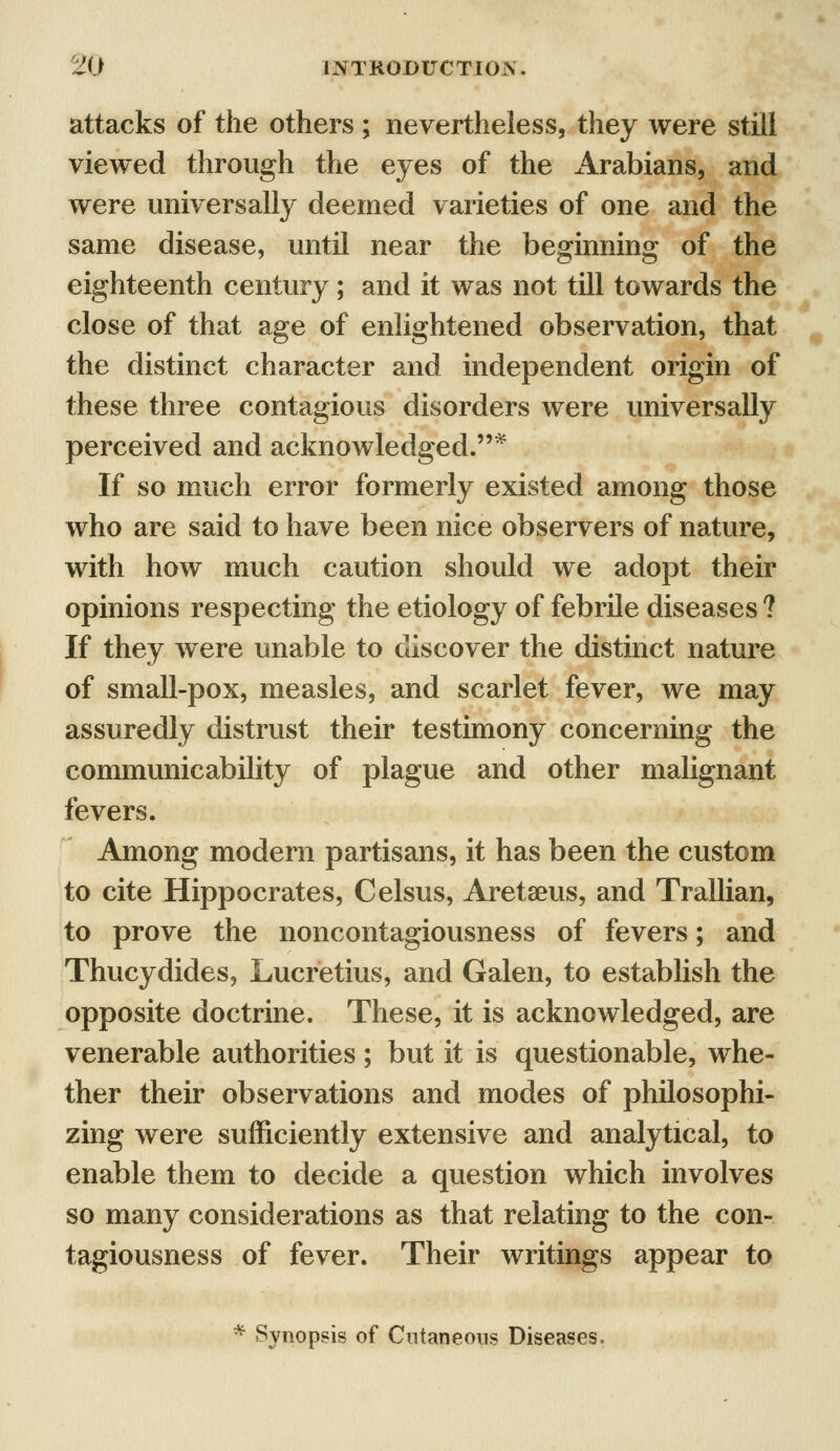 attacks of the others ; nevertheless, they were still viewed through the eyes of the Arabians, and were universally deemed varieties of one and the same disease, until near the beginning of the eighteenth century; and it was not till towards the close of that age of enlightened observation, that the distinct character and independent origin of these three contagious disorders were universally perceived and acknowledged.* If so much error formerly existed among those who are said to have been nice observers of nature, with how much caution should we adopt their opinions respecting the etiology of febrile diseases ? If they were unable to discover the distinct nature of small-pox, measles, and scarlet fever, we may assuredly distrust their testimony concerning the communicability of plague and other malignant fevers. Among modern partisans, it has been the custom to cite Hippocrates, Celsus, Aretaeus, and Trallian, to prove the noncontagiousness of fevers; and Thucydides, Lucretius, and Galen, to establish the opposite doctrine. These, it is acknowledged, are venerable authorities ; but it is questionable, whe- ther their observations and modes of philosophi- zing were sufficiently extensive and analytical, to enable them to decide a question which involves so many considerations as that relating to the con- tagiousness of fever. Their writings appear to * Synopsis of Cutaneous Diseases,