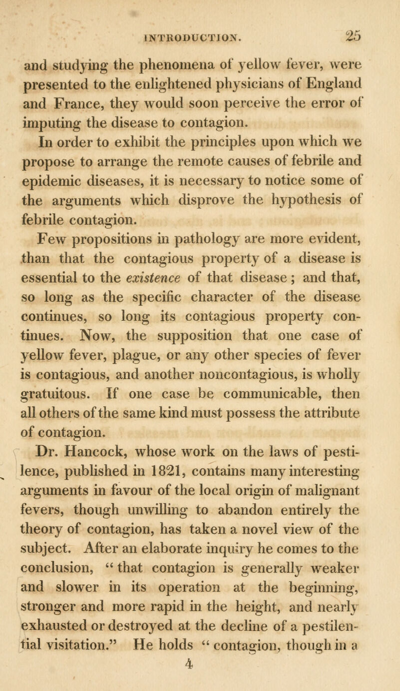 and studying the phenomena of yellow fever, were presented to the enlightened physicians of England and France, they would soon perceive the error of imputing the disease to contagion. In order to exhibit the principles upon which we propose to arrange the remote causes of febrile and epidemic diseases, it is necessary to notice some of the arguments which disprove the hypothesis of febrile contagion. Few propositions in pathology are more evident, than that the contagious property of a disease is essential to the existence of that disease; and that, so long as the specific character of the disease continues, so long its contagious property con- tinues. Now, the supposition that one case of yellow fever, plague, or any other species of fever is contagious, and another noncontagious, is wholly gratuitous. If one case be communicable, then all others of the same kind must possess the attribute of contagion. Dr. Hancock, whose work on the laws of pesti- lence, published in 1821, contains many interesting arguments in favour of the local origin of malignant fevers, though unwilling to abandon entirely the theory of contagion, has taken a novel view of the subject. After an elaborate inquiry he comes to the conclusion,  that contagion is generally weaker and slower in its operation at the beginning, stronger and more rapid in the height, and nearly exhausted or destroyed at the decline of a pestilen- tial visitation. He holds  contagion, though in a 4