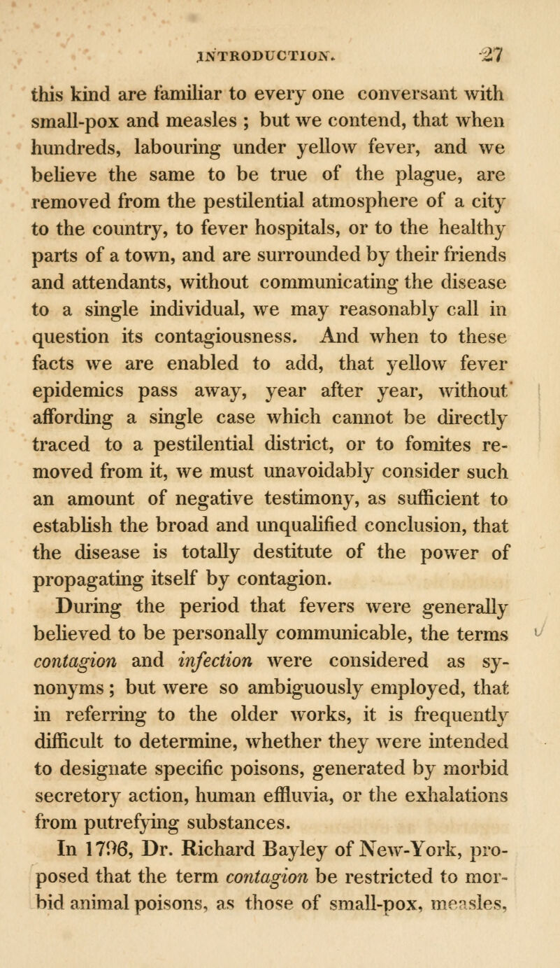 this kind are familiar to every one conversant with small-pox and measles ; but we contend, that when hundreds, labouring under yellow fever, and we believe the same to be true of the plague, are removed from the pestilential atmosphere of a city to the country, to fever hospitals, or to the healthy parts of a town, and are surrounded by their friends and attendants, without communicating the disease to a single individual, we may reasonably call in question its contagiousness. And when to these facts we are enabled to add, that yellow fever epidemics pass away, year after year, without affording a single case which cannot be directly traced to a pestilential district, or to fomites re- moved from it, we must unavoidably consider such an amount of negative testimony, as sufficient to establish the broad and unqualified conclusion, that the disease is totally destitute of the power of propagating itself by contagion. During the period that fevers were generally believed to be personally communicable, the terms contagion and infection were considered as sy- nonyms ; but were so ambiguously employed, that in referring to the older works, it is frequently difficult to determine, whether they were intended to designate specific poisons, generated by morbid secretory action, human effluvia, or the exhalations from putrefying substances. In 1796, Dr. Richard Bayley of New-York, pro- posed that the term contagion be restricted to mor- bid animal poisons, as those of small-pox, measles,