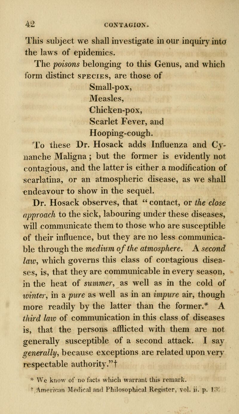 This subject we shall investigate in our inquiry into the laws of epidemics. The poisons belonging to this Genus, and which form distinct species, are those of Small-pox, Measles, Chicken-pox, Scarlet Fever, and Hooping-cough. To these Dr. Hosack adds Influenza and Cy- nanche Maligna; but the former is evidently not contagious, and the latter is either a modification of scarlatina, or an atmospheric disease, as we shall endeavour to show in the sequel. Dr. Hosack observes, that  contact, or the close approach to the sick, labouring under these diseases, will communicate them to those who are susceptible of their influence, but they are no less communica- ble through the medium of the atmosphere. A second law, which governs this class of contagious disea- ses, is, that they are communicable in every season, in the heat of summer, as well as in the cold of ivinter, in a pure as well as in an impure air, though more readily by the latter than the former.* A third law of communication in this class of diseases is, that the persons afflicted with them are not generally susceptible of a second attack. I say generally, because exceptions are related upon very respectable authority.! * We know of no facts which warrant this remark. f ..American Medical and Philosophical Register, vol. ii. p. XX