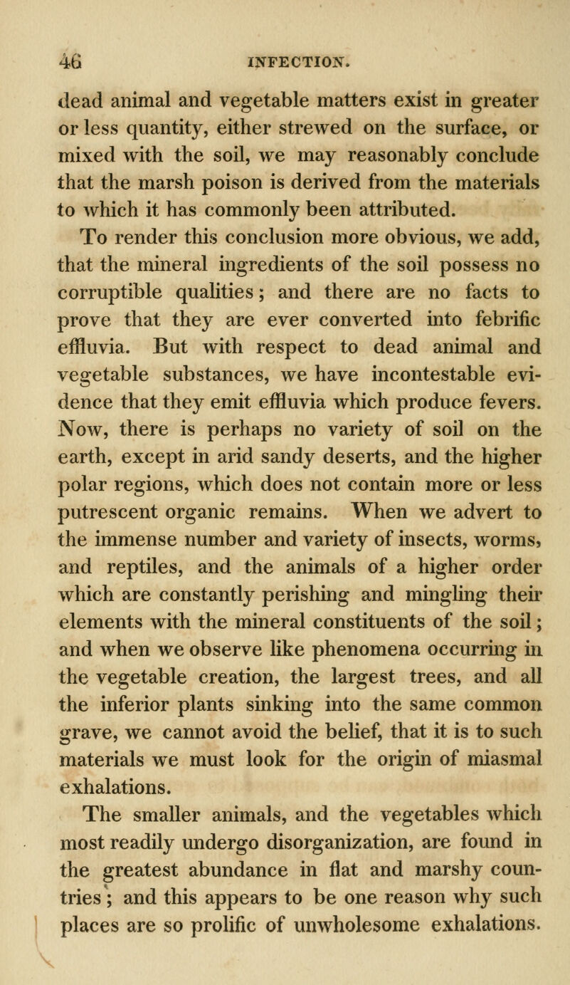 dead animal and vegetable matters exist in greater or less quantity, either strewed on the surface, or mixed with the soil, we may reasonably conclude that the marsh poison is derived from the materials to which it has commonly been attributed. To render this conclusion more obvious, we add, that the mineral ingredients of the soil possess no corruptible qualities; and there are no facts to prove that they are ever converted into febrific effluvia. But with respect to dead animal and vegetable substances, we have incontestable evi- dence that they emit effluvia which produce fevers. Now, there is perhaps no variety of soil on the earth, except in arid sandy deserts, and the higher polar regions, which does not contain more or less putrescent organic remains. When we advert to the immense number and variety of insects, worms, and reptiles, and the animals of a higher order which are constantly perishing and mingling their elements with the mineral constituents of the soil; and when we observe like phenomena occurring in the vegetable creation, the largest trees, and all the inferior plants sinking into the same common grave, we cannot avoid the belief, that it is to such materials we must look for the origin of miasmal exhalations. The smaller animals, and the vegetables which most readily undergo disorganization, are found in the greatest abundance in flat and marshy coun- tries'; and this appears to be one reason why such places are so prolific of unwholesome exhalations.