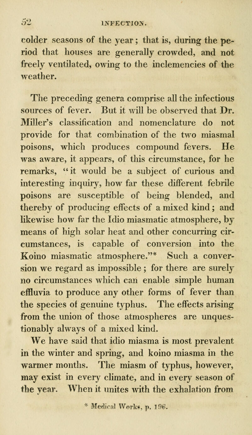 colder seasons of the year; that is, during the pe- riod that houses are generally crowded, and not freely ventilated, owing to the inclemencies of the weather. The preceding genera comprise all the infectious sources of fever. But it will be observed that Dr. Miller's classification and nomenclature do not provide for that combination of the two miasmal poisons, which produces compound fevers. He was aware, it appears, of this circumstance, for he remarks, it would be a subject of curious and interesting inquiry, how far these different febrile poisons are susceptible of being blended, and thereby of producing effects of a mixed kind; and likewise how far the Idio miasmatic atmosphere, by means of high solar heat and other concurring cir- cumstances, is capable of conversion into the Koino miasmatic atmosphere.* Such a conver- sion we regard as impossible ; for there are surely no circumstances which can enable simple human effluvia to produce any other forms of fever than the species of genuine typhus. The effects arising from the union of those atmospheres are unques- tionably always of a mixed kind. We have said that idio miasma is most prevalent in the winter and spring, and koino miasma in the warmer months. The miasm of typhus, however, may exist in every climate, and in every season of the year. When it unites with the exhalation from * Medical Works, p. 196.