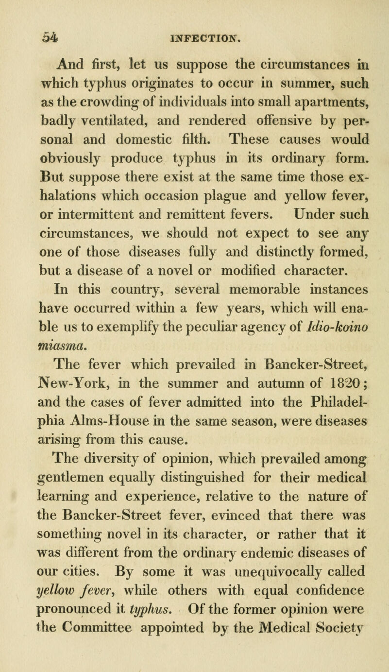 And first, let us suppose the circumstances in which typhus originates to occur in summer, such as the crowding of individuals into small apartments, badly ventilated, and rendered offensive by per- sonal and domestic filth. These causes would obviously produce typhus in its ordinary form. But suppose there exist at the same time those ex- halations which occasion plague and yellow fever, or intermittent and remittent fevers. Under such circumstances, we should not expect to see any one of those diseases fully and distinctly formed, but a disease of a novel or modified character. In this country, several memorable instances have occurred within a few years, which will ena- ble us to exemplify the peculiar agency of Idio-koino miasma. The fever which prevailed in Bancker-Street, New-York, in the summer and autumn of 1820; and the cases of fever admitted into the Philadel- phia Aims-House in the same season, were diseases arising from this cause. The diversity of opinion, which prevailed among gentlemen equally distinguished for their medical learning and experience, relative to the nature of the Bancker-Street fever, evinced that there was something novel in its character, or rather that it was different from the ordinary endemic diseases of our cities. By some it was unequivocally called yellow fever, while others with equal confidence pronounced it typhus. Of the former opinion were the Committee appointed by the Medical Society