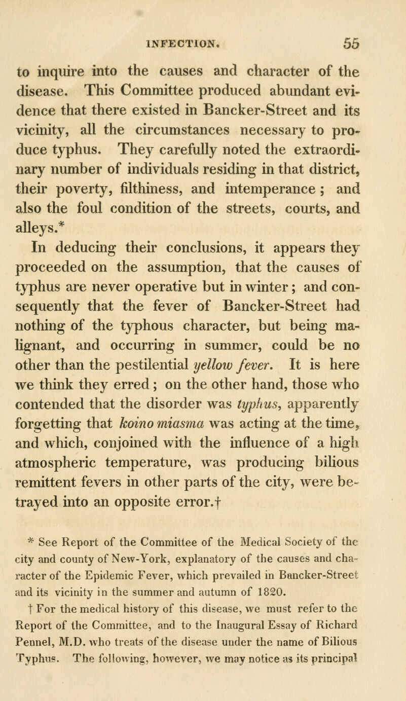 to inquire into the causes and character of the disease. This Committee produced abundant evi- dence that there existed in Bancker-Street and its vicinity, all the circumstances necessary to pro- duce typhus. They carefully noted the extraordi- nary number of individuals residing in that district, their poverty, filthiness, and intemperance; and also the foul condition of the streets, courts, and alleys.* In deducing their conclusions, it appears they proceeded on the assumption, that the causes of typhus are never operative but in winter; and con- sequently that the fever of Bancker-Street had nothing of the typhous character, but being ma- lignant, and occurring in summer, could be no other than the pestilential yellow fever. It is here we think they erred; on the other hand, those who contended that the disorder was typhus, apparently forgetting that koino miasma was acting at the time, and which, conjoined with the influence of a high atmospheric temperature, was producing bilious remittent fevers in other parts of the city, were be- trayed into an opposite error.f * See Report of the Committee of the Medical Society of the city and county of New-York, explanatory of the causes and cha- racter of the Epidemic Fever, which prevailed in Bancker-Street and its vicinity in the summer and autumn of 1820. t For the medical history of this disease, we must refer to the Report of the Committee, and to the Inaugural Essay of Richard Pennel, M.D. who treats of the disease under the name of Bilious Typhus. The following, however, we may notice as its principal