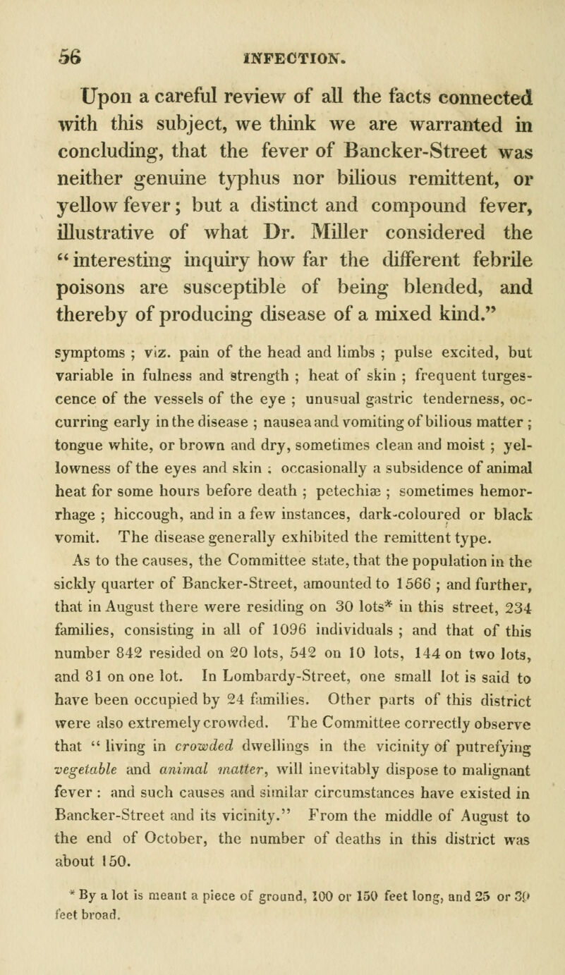 Upon a careful review of all the facts connected with this subject, we think we are warranted in concluding, that the fever of Bancker-Street was neither genuine typhus nor bilious remittent, or yellow fever; but a distinct and compound fever, illustrative of what Dr. Miller considered the  interesting inquiry how far the different febrile poisons are susceptible of being blended, and thereby of producing disease of a mixed kind. symptoms ; viz. pain of the head and limbs ; pulse excited, but variable in fulness and strength ; heat of skin ; frequent tumes- cence of the vessels of the eye ; unusual gastric tenderness, oc- curring early in the disease ; nausea and vomiting of bilious matter ; tongue white, or brown and dry, sometimes clean and moist ; yel- lowness of the eyes and skin ; occasionally a subsidence of animal heat for some hours before death ; petechias; sometimes hemor- rhage ; hiccough, and in a few instances, dark-coloured or black vomit. The disease generally exhibited the remittent type. As to the causes, the Committee state, that the population in the sickly quarter of Bancker-Street, amounted to 1566 ; and further, that in August there were residing on 30 lots* in this street, 234 families, consisting in all of 1096 individuals ; and that of this number 842 resided on 20 lots, 542 on 10 lots, 144 on two lots, and 81 on one lot. In Lombardy-Street, one small lot is said to have been occupied by 24 families. Other parts of this district were also extremely crowded. The Committee correctly observe that  living in crowded dwellings in the vicinity of putrefying vegetable and animal matter, will inevitably dispose to malignant fever : and such causes and similar circumstances have existed in Bancker-Street and its vicinity. From the middle of August to the end of October, the number of deaths in this district was about 150. * By a lot is meant a piece of ground, 100 or 150 feet long, and 25 or 3£» feet broad.