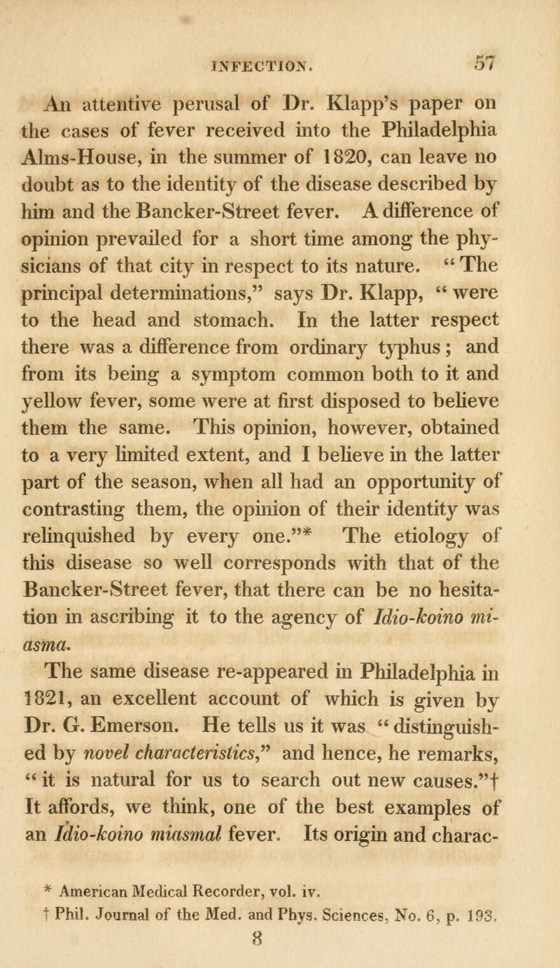 An attentive perusal of Dr. Klapp's paper on the cases of fever received into the Philadelphia Alms-House, in the summer of 1820, can leave no doubt as to the identity of the disease described by him and the Bancker-Street fever. A difference of opinion prevailed for a short time among the phy- sicians of that city in respect to its nature.  The principal determinations, says Dr. Klapp,  were to the head and stomach. In the latter respect there was a difference from ordinary typhus ; and from its being a symptom common both to it and yellow fever, some were at first disposed to believe them the same. This opinion, however, obtained to a very limited extent, and I believe in the latter part of the season, when all had an opportunity of contrasting them, the opinion of their identity was relinquished by every one.* The etiology of this disease so well corresponds with that of the Bancker-Street fever, that there can be no hesita- tion in ascribing it to the agency of Idio-koino mi- asma. The same disease re-appeared in Philadelphia in 1821, an excellent account of which is given by Dr. G. Emerson. He tells us it was  distinguish- ed by novel characteristics and hence, he remarks,  it is natural for us to search out new causes.! It affords, we think, one of the best examples of an Idio-koino miasmal fever. Its origin and charac- * American Medical Recorder, vol. iv. t Phil. Journal of the Med. and Phys. Sciences, No, 6, p, 193, 8