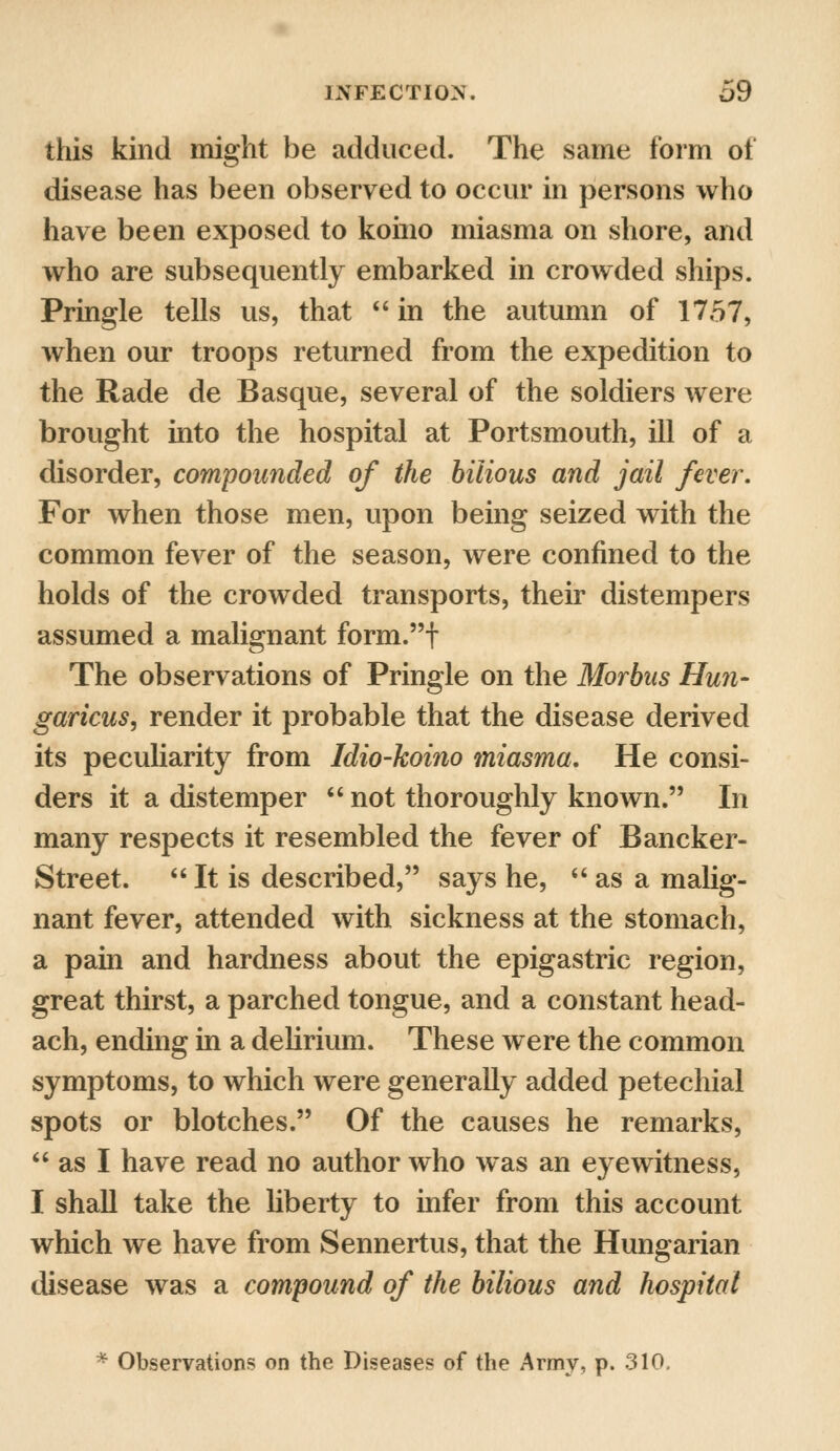 this kind might be adduced. The same form of disease has been observed to occur in persons who have been exposed to koino miasma on shore, and who are subsequently embarked in crowded ships. Pringle tells us, that  in the autumn of 1757, when our troops returned from the expedition to the Rade de Basque, several of the soldiers were brought into the hospital at Portsmouth, ill of a disorder, compounded of the bilious and jail fever. For when those men, upon being seized with the common fever of the season, were confined to the holds of the crowded transports, their distempers assumed a malignant form.t The observations of Pringle on the Morbus Hun- garicus, render it probable that the disease derived its peculiarity from Idio-koino miasma. He consi- ders it a distemper  not thoroughly known. In many respects it resembled the fever of Bancker- Street.  It is described, says he,  as a malig- nant fever, attended with sickness at the stomach, a pain and hardness about the epigastric region, great thirst, a parched tongue, and a constant head- ach, ending in a delirium. These were the common symptoms, to which were generally added petechial spots or blotches. Of the causes he remarks,  as I have read no author who was an eyewitness, I shall take the liberty to infer from this account which we have from Sennertus, that the Hungarian disease was a compound of the bilious and hospital * Observations on the Diseases of the Army, p. 310.