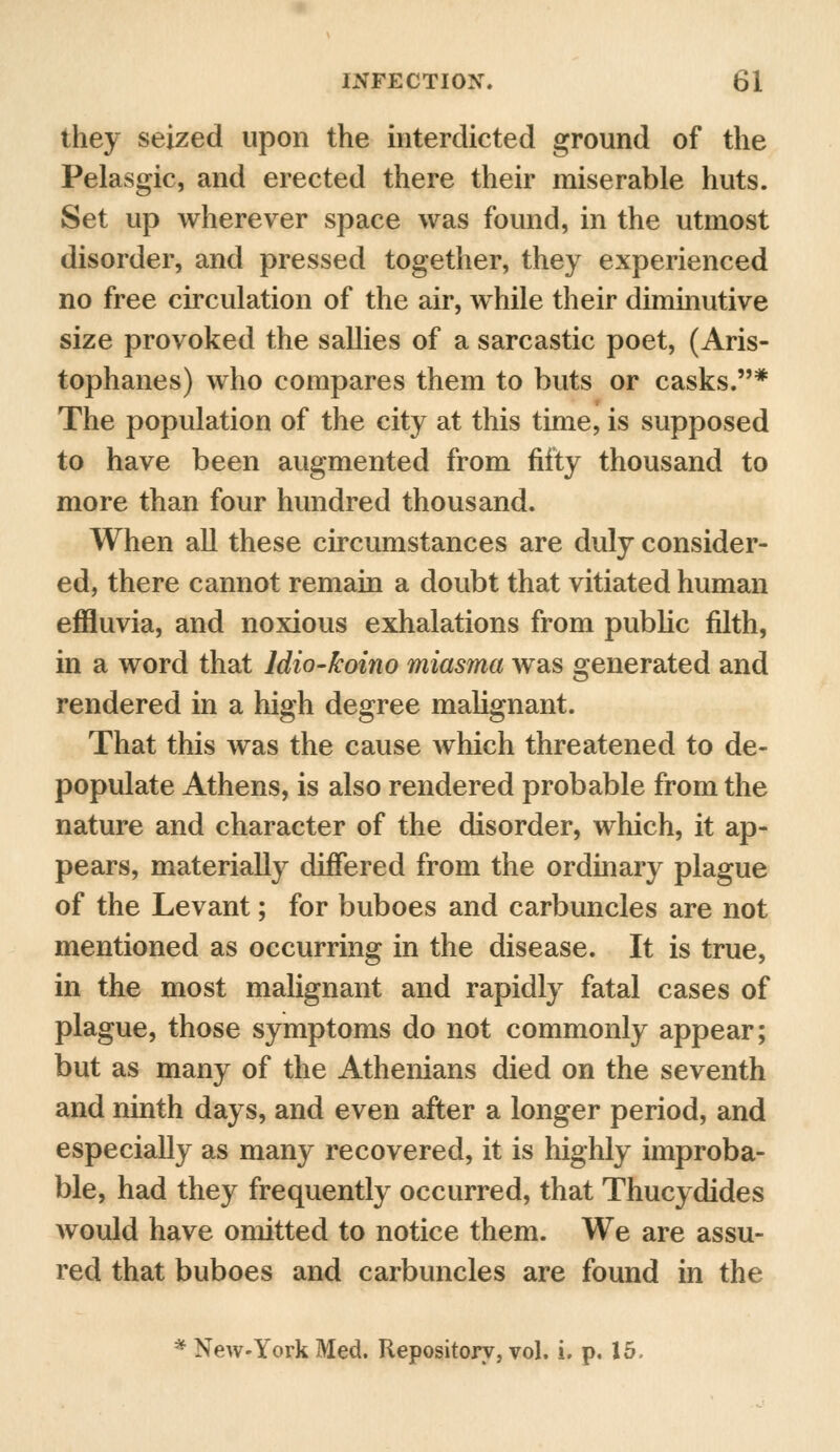 they seized upon the interdicted ground of the Pelasgic, and erected there their miserable huts. Set up wherever space was found, in the utmost disorder, and pressed together, they experienced no free circulation of the air, while their diminutive size provoked the sallies of a sarcastic poet, (Aris- tophanes) who compares them to buts or casks.* The population of the city at this time, is supposed to have been augmented from fifty thousand to more than four hundred thousand. When all these circumstances are duly consider- ed, there cannot remain a doubt that vitiated human effluvia, and noxious exhalations from public filth, in a word that ldio-koino miasma was generated and rendered in a high degree malignant. That this was the cause which threatened to de- populate Athens, is also rendered probable from the nature and character of the disorder, which, it ap- pears, materially differed from the ordinary plague of the Levant; for buboes and carbuncles are not mentioned as occurring in the disease. It is true, in the most malignant and rapidly fatal cases of plague, those symptoms do not commonly appear; but as many of the Athenians died on the seventh and ninth days, and even after a longer period, and especially as many recovered, it is highly improba- ble, had they frequently occurred, that Thucydides would have omitted to notice them. We are assu- red that buboes and carbuncles are found in the * New-York Med. Repository, vol. i. p. 15,