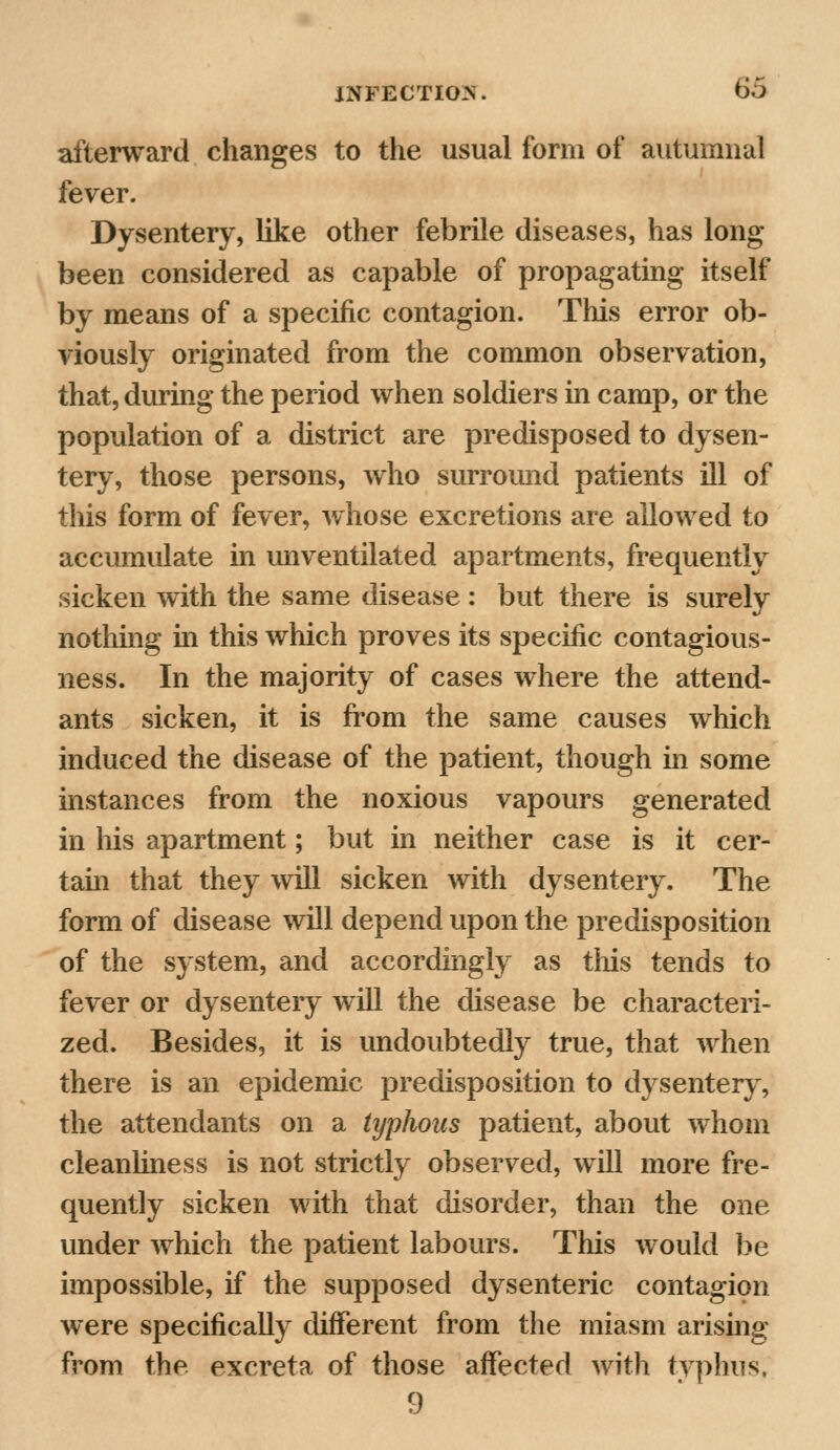 afterward changes to the usual form of autumnal fever. Dysentery, like other febrile diseases, has long- been considered as capable of propagating itself by means of a specific contagion. This error ob- viously originated from the common observation, that, during the period when soldiers in camp, or the population of a district are predisposed to dysen- tery, those persons, who surround patients ill of this form of fever, whose excretions are allowed to accumulate in unventilated apartments, frequently sicken with the same disease : but there is surely nothing hi this which proves its specific contagious- ness. In the majority of cases where the attend- ants sicken, it is from the same causes which induced the disease of the patient, though in some instances from the noxious vapours generated in his apartment; but in neither case is it cer- tain that they will sicken with dysentery. The form of disease will depend upon the predisposition of the system, and accordingly as this tends to fever or dysentery will the disease be characteri- zed. Besides, it is undoubtedly true, that when there is an epidemic predisposition to dysentery, the attendants on a typhous patient, about whom cleanliness is not strictly observed, will more fre- quently sicken with that disorder, than the one under which the patient labours. This would be impossible, if the supposed dysenteric contagion were specifically different from the miasm arising from the excreta of those affected with typhus, 9