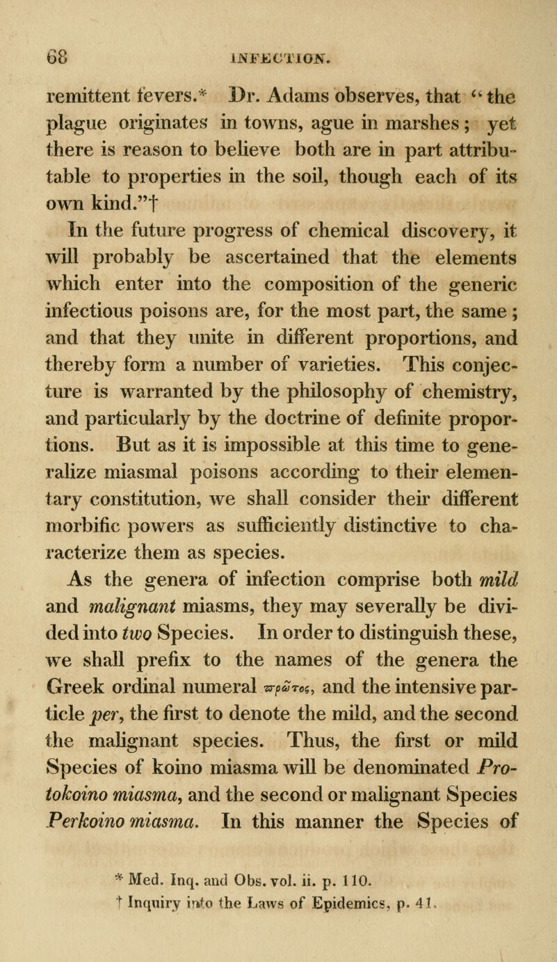 remittent fevers.* Dr. Adams observes, that  the plague originates in towns, ague in marshes ; yet there is reason to believe both are in part attribu- table to properties in the soil, though each of its own kind.t In the future progress of chemical discovery, it will probably be ascertained that the elements which enter into the composition of the generic infectious poisons are, for the most part, the same ; and that they unite in different proportions, and thereby form a number of varieties. This conjec- ture is warranted by the philosophy of chemistry, and particularly by the doctrine of definite propor- tions. But as it is impossible at this time to gene- ralize miasmal poisons according to their elemen- tary constitution, we shall consider their different morbific powers as sufficiently distinctive to cha- racterize them as species. As the genera of infection comprise both mild and malignant miasms, they may severally be divi- ded into two Species. In order to distinguish these, we shall prefix to the names of the genera the Greek ordinal numeral tr^roc,, and the intensive par- ticle per, the first to denote the mild, and the second the malignant species. Thus, the first or mild Species of koino miasma will be denominated Pro- tokoino miasma, and the second or malignant Species Perkoino miasma. In this manner the Species of * Med. Inq. and Obs.vol. ii. p. 110. t Inquiry mto the Laws of Epidemics, p. 4L