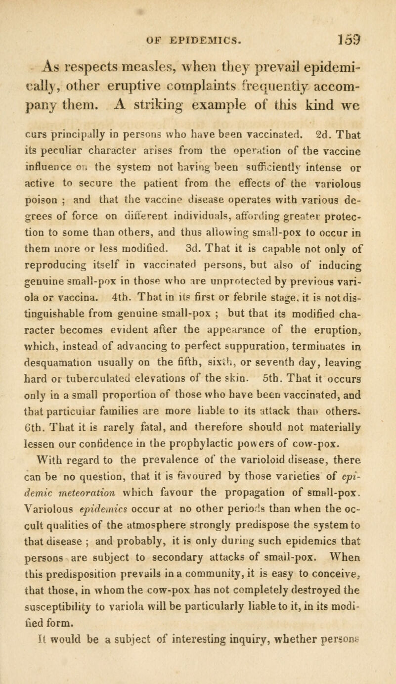 As respects measles, when they prevail epidemi- cally, other eruptive complaints frequently accom- pany them. A striking example of this kind we curs principally in persons who have been vaccinated. 2d. That its peculiar character arises from the operation of the vaccine influence on the system not having been sufficiently intense or active to secure the patient from the effects of the variolous poison ; and that the vaccine disease operates with various de- grees of force on diiiereDt individuals, affording greater protec- tion to some than others, and thus allowing smnll-pox to occur in them more or less modified. 3d. That it is capable not only of reproducing itself in vaccinated persons, but also of inducing genuine small-pox in thos«* who ire unprotected by previous vari- ola or vaccina. 4th. That in its first or febrile stage, it is not dis- tinguishable from genuine small-pox ; but that its modified cha- racter becomes evident after the appearance of the eruption, which, instead of advancing to perfect suppuration, terminates in desquamation usually on the fifth, sixi'., or seventh day, leaving hard 01 tuberculated elevations of the skin. 5th. That it occurs only in a small proportion of those who have been vaccinated, and that particular families are more liable to its attack than others. 6th. That it is rarely fatal, and therefore should not materially lessen our confidence in the prophylactic powers of cow-pox. With regard to the prevalence of the varioloid disease, there can be no question, that it is favoured by those varieties of epi- demic meteoration which favour the propagation of small-pox. Variolous epidemics occur at no other periods than when the oc- cult qualities of the atmosphere strongly predispose the system to that disease ; and probably, it is only during such epidemics that persons are subject to secondary attacks of smail-pox. When this predisposition prevails in a community, it is easy to conceive, that those, in whom the cow-pox has not completely destroyed the susceptibility to variola will be particularly liable to it, in its modi- fied form. It would be a subject of interesting inquiry, whether persons