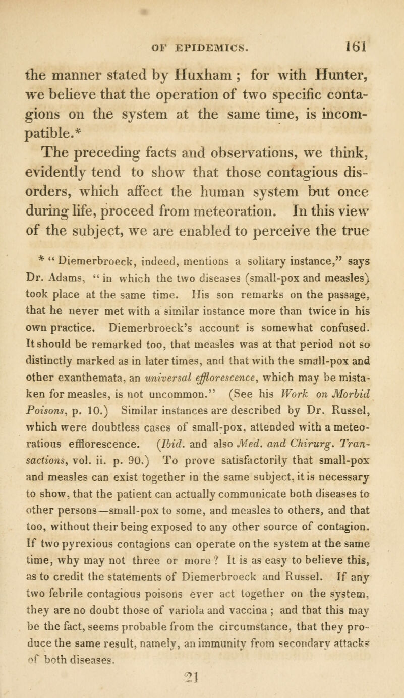 the manner stated by Huxham ; for with Hunter, we believe that the operation of two specific conta- gions on the system at the same time, is incom- patible.* The preceding facts and observations, we think, evidently tend to show that those contagious dis- orders, which affect the human system but once during life, proceed from meteoration. In this view of the subject, we are enabled to perceive the true *  Diemerbroeck, indeed, mentions a solitary instance, says Dr. Adams,  in which the two diseases (small-pox and measles) took place at the same time. His son remarks on the passage, that he never met with a similar instance more than twice in his own practice. Diemerbroeck's account is somewhat confused. It should be remarked too, that measles was at that period not so distinctly marked as in later times, and that with the small-pox and other exanthemata, an universal efflorescence, which may be mista- ken for measles, is not uncommon. (See his Work on Morbid Poisons, p. 10.) Similar instances are described by Dr. Russel, which were doubtless cases of small-pox, attended with a meteo- ratious efflorescence. {Ibid, and also Med. and Chirurg. Tran- sactions, vol. ii. p. 90.) To prove satisfactorily that small-pox and measles can exist together in the same subject, it is necessary to show, that the patient can actually communicate both diseases to other persons—small-pox to some, and measles to others, and that too, without their being exposed to any other source of contagion. If two pyrexious contagions can operate on the system at the same time, why may not three or more ? It is as easy to believe this, as to credit the statements of Diemerbroeck and Russel. If any two febrile contagious poisons ever act together on the system, they are no doubt those of variola and vaccina ; and that this may be the fact, seems probable from the circumstance, that they pro- duce the same result, namely, an immunity from secondary attack? of both diseases.