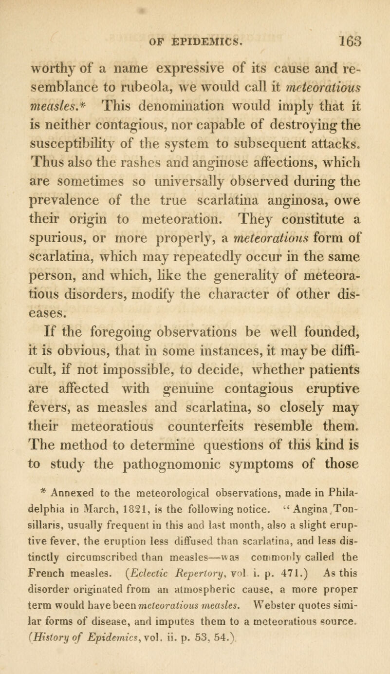 worthy of a name expressive of its cause and re- semblance to rubeola, we would call it meteoratious measles.* This denomination would imply that it is neither contagious, nor capable of destroying the susceptibility of the system to subsequent attacks. Thus also the rashes and anginose affections, which are sometimes so universally observed during the prevalence of the true scarlatina anginosa, owe their origin to meteoration. They constitute a spurious, or more properly, a meteoratious form of scarlatina, which may repeatedly occur in the same person, and which, like the generality of meteora- tious disorders, modify the character of other dis- eases. If the foregoing observations be well founded, it is obvious, that in some instances, it may be diffi- cult, if not impossible, to decide, whether patients are affected with genuine contagious eruptive fevers, as measles and scarlatina, so closely may their meteoratious counterfeits resemble them. The method to determine questions of this kind is to study the pathognomonic symptoms of those * Annexed to the meteorological observations, made in Phila- delphia in March, 1821, is the following notice. Angina,Ton- sillaris, usually frequent in this and last month, also a slight erup- tive fever, the eruption less diffused than scarlatina, and less dis- tinctly circumscribed than measles—was commonly called the French measles. {Eclectic Repertory, vol i. p. 471.) As this disorder originated from an atmospheric cause, a more proper term would have been meteoratious measles. Webster quotes simi- lar forms of disease, and imputes them to a meteoratious source. (History of Epidemics, vol. ii. p. 53, 54.)