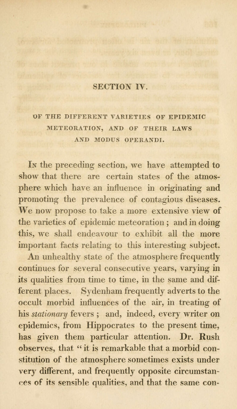 OF THE DIFFERENT VARIETIES OF EPIDEMIC METEORATION, AND OF THEIR LAWS AND MODUS OPERANDI. In the preceding section, we have attempted to show that there are certain states of the atmos- phere which have an influence in originating and promoting the prevalence of contagious diseases. We now propose to take a more extensive view of the varieties of epidemic meteoration ; and in doing this, we shall endeavour to exhibit all the more important facts relating to this interesting subject. An unhealthy state of the atmosphere frequently continues for several consecutive years, varying in its qualities from time to time, in the same and dif- ferent places. Sydenham frequently adverts to the occult morbid influences of the air, in treating of his stationary fevers ; and, indeed, every writer on epidemics, from Hippocrates to the present time, has given them particular attention. Dr. Rush observes, that  it is remarkable that a morbid con- stitution of the atmosphere sometimes exists under very different, and frequently opposite circumstan- ces of its sensible qualities, and that the same con-