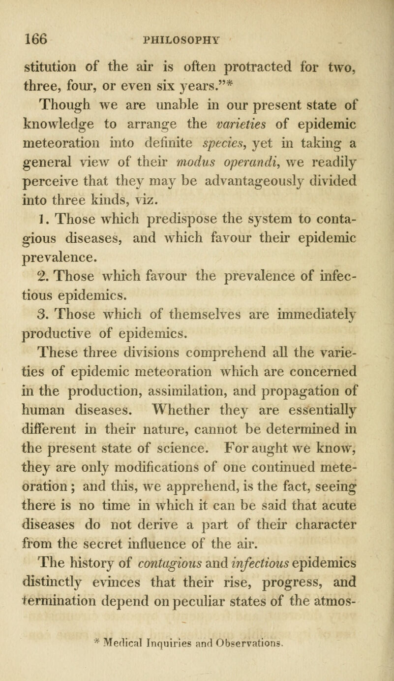 stitution of the air is often protracted for two, three, four, or even six years.* Though we are unable in our present state of knowledge to arrange the varieties of epidemic meteoration into definite species, yet in taking a general view of their modus operandi, we readily perceive that they may be advantageously divided into three kinds, viz. 1. Those which predispose the system to conta- gious diseases, and which favour their epidemic prevalence. 2. Those which favour the prevalence of infec- tious epidemics. 3. Those which of themselves are immediately productive of epidemics. These three divisions comprehend all the varie- ties of epidemic meteoration which are concerned in the production, assimilation, and propagation of human diseases. Whether they are essentially different in their nature, cannot be determined in the present state of science. For aught we know, they are only modifications of one continued mete- oration ; and this, we apprehend, is the fact, seeing there is no time in which it can be said that acute diseases do not derive a part of their character from the secret influence of the air. The history of contagious and infectious epidemics distinctly evinces that their rise, progress, and termination depend on peculiar states of the atmos- * Merlical Inquiries and Observations.