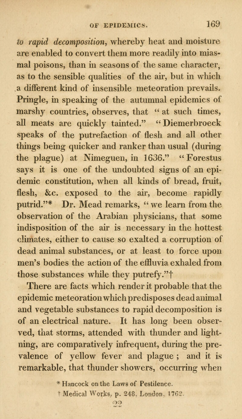 to rapid decomposition, whereby heat and moisture are enabled to convert them more readily into mias- mal poisons, than in seasons of the same character, as to the sensible qualities of the air, but in which a different kind of insensible meteoration prevails. Pringle, in speaking of the autumnal epidemics of marshy countries, observes, that  at such times, all meats are quickly tainted.  Diemerbroeck speaks of the putrefaction of flesh and all other things being quicker and ranker than usual (during the plague) at Nimeguen, in 1636.  Forestus says it is one of the undoubted signs of an epi- demic constitution, when all kinds of bread, fruit, flesh, &c. exposed to the air, become rapidly putrid.* Dr. Mead remarks,  we learn from the observation of the Arabian physicians, that some indisposition of the air is necessary in the hottest climates, either to cause so exalted a corruption of dead animal substances, or at least to force upon men's bodies the action of the effluvia exhaled from those substances while they putrefy.t There are facts which render it probable that the epidemic meteoration which predisposes dead animal and vegetable substances to rapid decomposition is of an electrical nature. It has long been obser- ved, that storms, attended with thunder and light- ning, are comparatively infrequent, during the pre- valence of yellow fever and plague ; and it is remarkable, that thunder showers, occurring when * Hancock on the Laws of Pestilence. t Medical Works, p. 248. London. 1762-