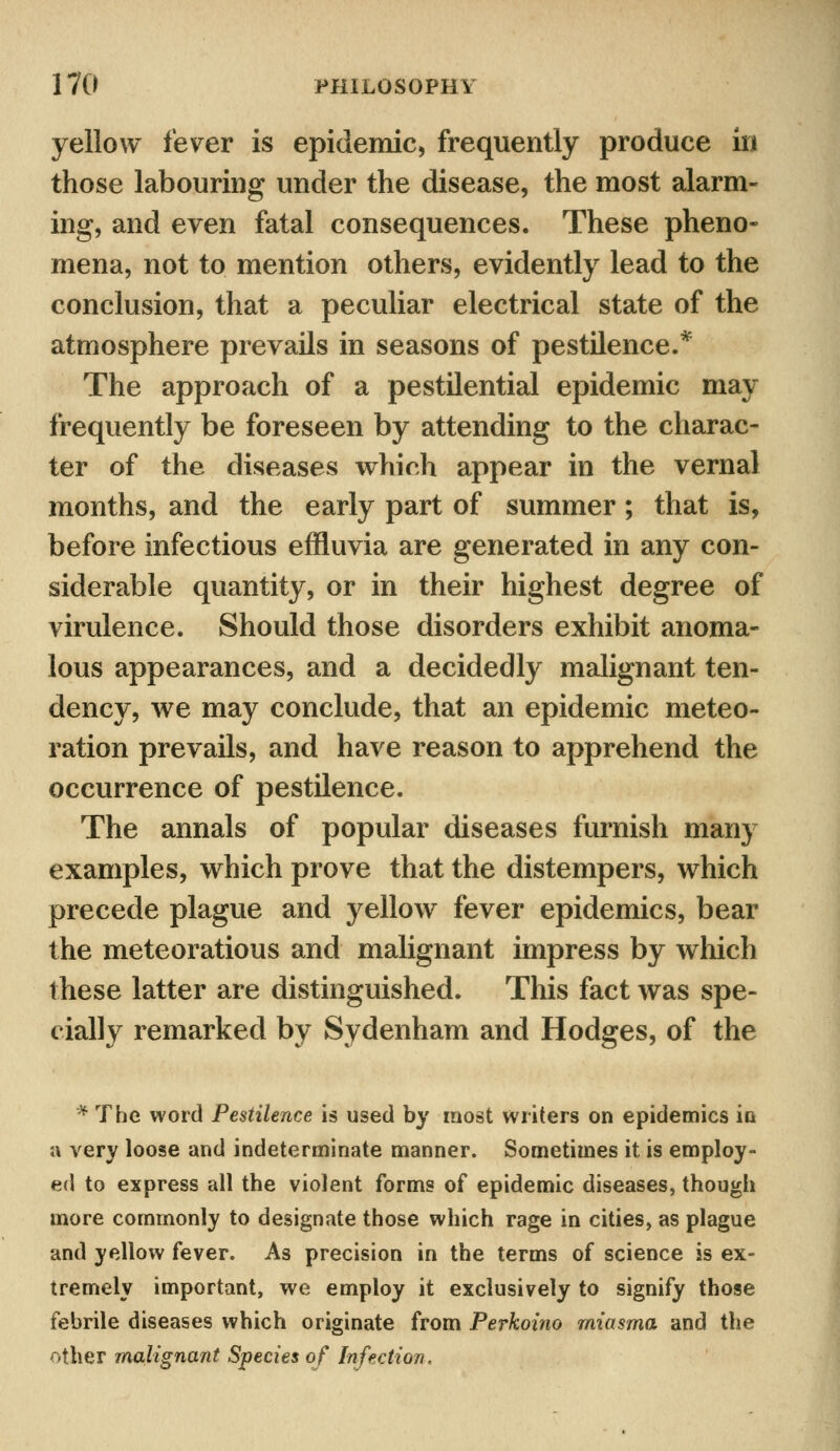 yellow fever is epidemic, frequently produce in those labouring under the disease, the most alarm- ing, and even fatal consequences. These pheno- mena, not to mention others, evidently lead to the conclusion, that a peculiar electrical state of the atmosphere prevails in seasons of pestilence.* The approach of a pestilential epidemic may frequently be foreseen by attending to the charac- ter of the diseases which appear in the vernal months, and the early part of summer; that is, before infectious effluvia are generated in any con- siderable quantity, or in their highest degree of virulence. Should those disorders exhibit anoma- lous appearances, and a decidedly malignant ten- dency, we may conclude, that an epidemic meteo- ration prevails, and have reason to apprehend the occurrence of pestilence. The annals of popular diseases furnish many examples, which prove that the distempers, which precede plague and yellow fever epidemics, bear the meteoratious and malignant impress by which these latter are distinguished. This fact was spe- cially remarked by Sydenham and Hodges, of the * The word Pestilence is used by most writers on epidemics in a very loose and indeterminate manner. Sometimes it is employ- ed to express all the violent forms of epidemic diseases, though more commonly to designate those which rage in cities, as plague and yellow fever. As precision in the terms of science is ex- tremely important, we employ it exclusively to signify those febrile diseases which originate from Perkoino miasma and the other malignant Species of Infection,