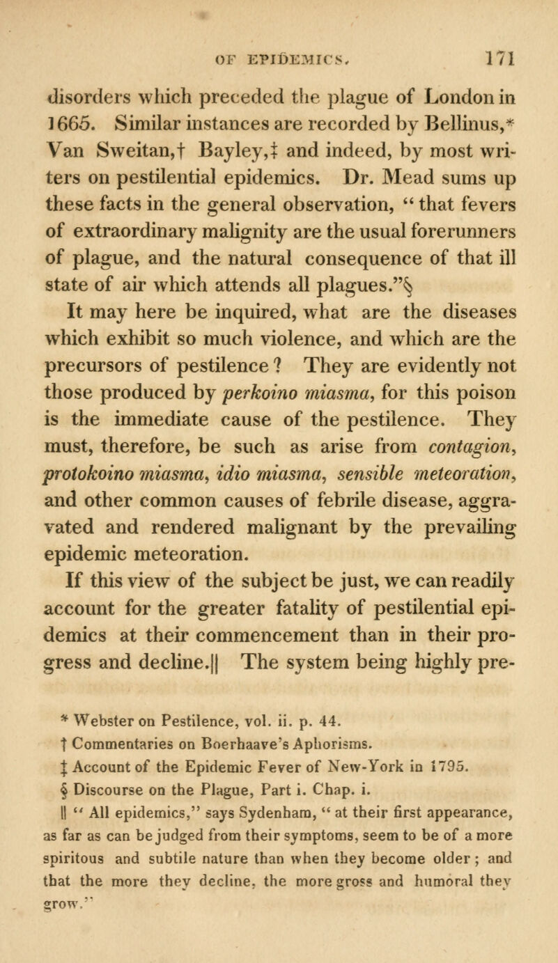 disorders which preceded the plague of London in ] 665. Similar instances are recorded by Bellinus,* Van Sweitan,t Bayley,i and indeed, by most wri- ters on pestilential epidemics. Dr. Mead sums up these facts in the general observation,  that fevers of extraordinary malignity are the usual forerunners of plague, and the natural consequence of that ill state of air which attends all plagues.§ It may here be inquired, what are the diseases which exhibit so much violence, and which are the precursors of pestilence ? They are evidently not those produced by perkoino miasma, for this poison is the immediate cause of the pestilence. They must, therefore, be such as arise from contagion, protokoino miasma, idio miasma, sensible meteor ation, and other common causes of febrile disease, aggra- vated and rendered malignant by the prevailing epidemic meteoration. If this view of the subject be just, we can readily account for the greater fatality of pestilential epi- demics at their commencement than in their pro- gress and decline.|| The system being highly pre- * Webster on Pestilence, vol. ii. p. 44. t Commentaries on Boerhaave's Aphorisms. | Account of the Epidemic Fever of New-York in 1795. § Discourse on the Plague, Part i. Chap. i. II  All epidemics, says Sydenham,  at their first appearance, as far as can be judged from their symptoms, seem to be of a more spiritous and subtile nature than when they become older; and that the more they decline, the more gross and humoral they grow.''