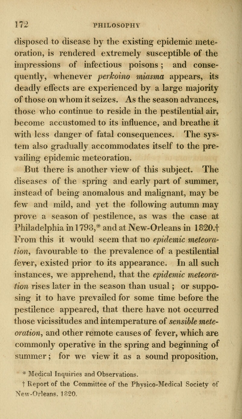 disposed to disease by the existing epidemic mete- oration, is rendered extremely susceptible of the impressions of infectious poisons; and conse- quently, whenever perkoino miasma appears, its deadly effects are experienced by a large majority of those on whom it seizes. As the season advances, those who continue to reside in the pestilential air, become accustomed to its influence, and breathe it with less danger of fatal consequences. The sys- tem also gradually accommodates itself to the pre- vailing epidemic meteoration. But there is another view of this subject. The diseases of the spring and early part of summer, instead of being anomalous and malignant, may be few and mild, and yet the following autumn may prove a season of pestilence, as was the case at Philadelphia in 1798,* and at New-Orleans in 1820.f From this it would seem that no epidemic meteora- tion, favourable to the prevalence of a pestilential fever, existed prior to its appearance. In all such instances, we apprehend, that the epidemic meteora- tion rises later in the season than usual; or suppo- sing it to have prevailed for some time before the pestilence appeared, that there have not occurred those vicissitudes and intemperature of sensible mete- oration, and other remote causes of fever, which are commonly operative in the spring and beginning of summer; for we view it as a sound proposition, * Medical Inquiries and Observations. t Report of the Committee of the Physico-Medical Society of New-Orleans. 1820.