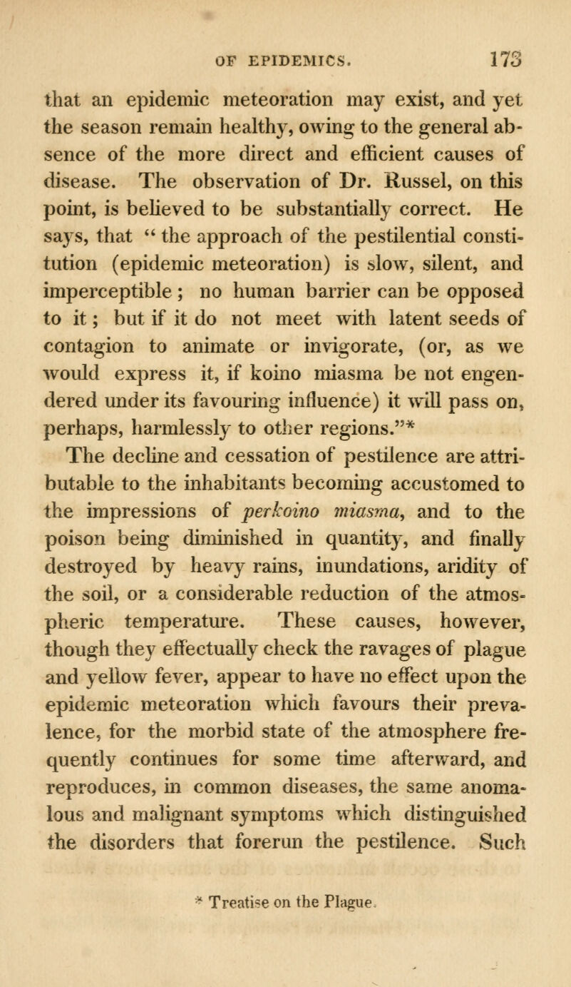 that an epidemic meteoration may exist, and yet the season remain healthy, owing to the general ab- sence of the more direct and efficient causes of disease. The observation of Dr. Russel, on this point, is believed to be substantially correct. He says, that  the approach of the pestilential consti- tution (epidemic meteoration) is slow, silent, and imperceptible ; no human barrier can be opposed to it; but if it do not meet with latent seeds of contagion to animate or invigorate, (or, as we would express it, if koino miasma be not engen- dered under its favouring influence) it will pass on, perhaps, harmlessly to other regions.* The decline and cessation of pestilence are attri- butable to the inhabitants becoming accustomed to the impressions of perkoino miasma, and to the poison being diminished in quantity, and finally destroyed by heavy rains, inundations, aridity of the soil, or a considerable reduction of the atmos- pheric temperature. These causes, however, though they effectually check the ravages of plague and yellow fever, appear to have no effect upon the epidemic meteoration which favours their preva- lence, for the morbid state of the atmosphere fre- quently continues for some time afterward, and reproduces, in common diseases, the same anoma- lous and malignant symptoms which distinguished the disorders that forerun the pestilence. Such * Treatise on the Plague